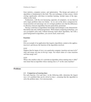 Problems for Chapter 1 15
from statistics, computer science, and optimization. The design and analysis of
algorithms is fundamental to the ûeld. The core techniques of data science, which
overlap signiûcantly with those in machine learning, include many of the algo-
rithms in this book.
Furthermore, with the ever-increasing capacities of computers, we use them to
solve larger problems than ever before. As we saw in the above comparison be-
tween insertion sort and merge sort, it is at larger problem sizes that the differences
in efûciency between algorithms become particularly prominent.
Having a solid base of algorithmic knowledge and technique is one characteristic
that deûnes the truly skilled programmer. With modern computing technology, you
can accomplish some tasks without knowing much about algorithms, but with a
good background in algorithms, you can do much, much more.
Exercises
1.2-1
Give an example of an application that requires algorithmic content at the applica-
tion level, and discuss the function of the algorithms involved.
1.2-2
Suppose that for inputs of size n on a particular computer, insertion sort runs in 8n2
steps and merge sort runs in 64 n lg n steps. For which values of n does insertion
sort beat merge sort?
1.2-3
What is the smallest value of n such that an algorithm whose running time is 100n2
runs faster than an algorithm whose running time is 2n on the same machine?
Problems
1-1 Comparison of running times
For each function f .n/ and time t in the following table, determine the largest
size n of a problem that can be solved in time t, assuming that the algorithm to
solve the problem takes f .n/ microseconds.
 