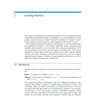 2 Getting Started
This chapter will familiarize you with the framework we’ll use throughout the book
to think about the design and analysis of algorithms. It is self-contained, but it does
include several references to material that will be introduced in Chapters 3 and 4.
(It also contains several summations, which Appendix A shows how to solve.)
We’ll begin by examining the insertion sort algorithm to solve the sorting prob-
lem introduced in Chapter 1. We’ll specify algorithms using a pseudocode that
should be understandable to you if you have done computer programming. We’ll
see why insertion sort correctly sorts and analyze its running time. The analysis
introduces a notation that describes how running time increases with the number
of items to be sorted. Following a discussion of insertion sort, we’ll use a method
called divide-and-conquer to develop a sorting algorithm called merge sort. We’ll
end with an analysis of merge sort’s running time.
2.1 Insertion sort
Our ûrst algorithm, insertion sort, solves the sorting problem introduced in Chap-
ter 1:
Input: A sequence of n numbers ha1; a2; : : : ; ani.
Output: A permutation (reordering) ha
0
1; a
0
2; : : : ; a
0
ni of the input sequence such
that a
0
1 හ a
0
2 හ    හ a
0
n.
The numbers to be sorted are also known as the keys. Although the problem is con-
ceptually about sorting a sequence, the input comes in the form of an array with
n elements. When we want to sort numbers, it’s often because they are the keys
associated with other data, which we call satellite data. Together, a key and satel-
lite data form a record. For example, consider a spreadsheet containing student
records with many associated pieces of data such as age, grade-point average, and
number of courses taken. Any one of these quantities could be a key, but when the
 