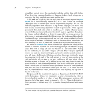 18 Chapter 2 Getting Started
spreadsheet sorts, it moves the associated record (the satellite data) with the key.
When describing a sorting algorithm, we focus on the keys, but it is important to
remember that there usually is associated satellite data.
In this book, we’ll typically describe algorithms as procedures written in a pseu-
docode that is similar in many respects to C, C++, Java, Python,1
or JavaScript.
(Apologies if we’ve omitted your favorite programming language. We can’t list
them all.) If you have been introduced to any of these languages, you should have
little trouble understanding algorithms <coded= in pseudocode. What separates
pseudocode from real code is that in pseudocode, we employ whatever expres-
sive method is most clear and concise to specify a given algorithm. Sometimes
the clearest method is English, so do not be surprised if you come across an En-
glish phrase or sentence embedded within a section that looks more like real code.
Another difference between pseudocode and real code is that pseudocode often ig-
nores aspects of software engineering4such as data abstraction, modularity, and
error handling4in order to convey the essence of the algorithm more concisely.
We start with insertion sort, which is an efûcient algorithm for sorting a small
number of elements. Insertion sort works the way you might sort a hand of playing
cards. Start with an empty left hand and the cards in a pile on the table. Pick up
the ûrst card in the pile and hold it with your left hand. Then, with your right hand,
remove one card at a time from the pile, and insert it into the correct position in
your left hand. As Figure 2.1 illustrates, you ûnd the correct position for a card
by comparing it with each of the cards already in your left hand, starting at the
right and moving left. As soon as you see a card in your left hand whose value is
less than or equal to the card you’re holding in your right hand, insert the card that
you’re holding in your right hand just to the right of this card in your left hand. If
all the cards in your left hand have values greater than the card in your right hand,
then place this card as the leftmost card in your left hand. At all times, the cards
held in your left hand are sorted, and these cards were originally the top cards of
the pile on the table.
The pseudocode for insertion sort is given as the procedure INSERTION-SORT
on the facing page. It takes two parameters: an array A containing the values to
be sorted and the number n of values of sort. The values occupy positions AŒ1�
through AŒn� of the array, which we denote by AŒ1 W n�. When the INSERTION-
SORT procedure is ûnished, array AŒ1 W n� contains the original values, but in sorted
order.
1 If you’re familiar with only Python, you can think of arrays as similar to Python lists.
 