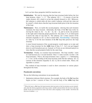 2.1 Insertion sort 21
Let’s see how these properties hold for insertion sort.
Initialization: We start by showing that the loop invariant holds before the ûrst
loop iteration, when i D 2.2
The subarray AŒ1 Wi  1� consists of just the
single element AŒ1�, which is in fact the original element in AŒ1�. Moreover,
this subarray is sorted (after all, how could a subarray with just one value not
be sorted?), which shows that the loop invariant holds prior to the ûrst iteration
of the loop.
Maintenance: Next, we tackle the second property: showing that each iteration
maintains the loop invariant. Informally, the body of the for loop works by
moving the values in AŒi  1�, AŒi  2�, AŒi  3�, and so on by one position
to the right until it ûnds the proper position for AŒi� (lines 437), at which point
it inserts the value of AŒi� (line 8). The subarray AŒ1 Wi� then consists of the
elements originally in AŒ1 Wi�, but in sorted order. Incrementing i (increasing
its value by 1) for the next iteration of the for loop then preserves the loop
invariant.
A more formal treatment of the second property would require us to state and
show a loop invariant for the while loop of lines 537. Let’s not get bogged
down in such formalism just yet. Instead, we’ll rely on our informal analysis to
show that the second property holds for the outer loop.
Termination: Finally, we examine loop termination. The loop variable i starts
at 2 and increases by 1 in each iteration. Once i’s value exceeds n in line 1, the
loop terminates. That is, the loop terminates once i equals n C 1. Substituting
n C1 for i in the wording of the loop invariant yields that the subarray AŒ1 Wn�
consists of the elements originally in AŒ1 Wn�, but in sorted order. Hence, the
algorithm is correct.
This method of loop invariants is used to show correctness in various places
throughout this book.
Pseudocode conventions
We use the following conventions in our pseudocode.
 Indentation indicates block structure. For example, the body of the for loop that
begins on line 1 consists of lines 238, and the body of the while loop that
2 When the loop is a for loop, the loop-invariant check just prior to the ûrst iteration occurs immedi-
ately after the initial assignment to the loop-counter variable and just before the ûrst test in the loop
header. In the case of INSERTION-SORT, this time is after assigning 2 to the variable i but before the
ûrst test of whether i හ n.
 