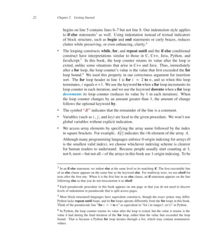 22 Chapter 2 Getting Started
begins on line 5 contains lines 637 but not line 8. Our indentation style applies
to if-else statements3
as well. Using indentation instead of textual indicators
of block structure, such as begin and end statements or curly braces, reduces
clutter while preserving, or even enhancing, clarity.4
 The looping constructs while, for, and repeat-until and the if-else conditional
construct have interpretations similar to those in C, C++, Java, Python, and
JavaScript.5
In this book, the loop counter retains its value after the loop is
exited, unlike some situations that arise in C++ and Java. Thus, immediately
after a for loop, the loop counter’s value is the value that ûrst exceeded the for
loop bound.6
We used this property in our correctness argument for insertion
sort. The for loop header in line 1 is for i D 2 to n, and so when this loop
terminates, i equals nC1. We use the keyword to when a for loop increments its
loop counter in each iteration, and we use the keyword downto when a for loop
decrements its loop counter (reduces its value by 1 in each iteration). When
the loop counter changes by an amount greater than 1, the amount of change
follows the optional keyword by.
 The symbol </
/= indicates that the remainder of the line is a comment.
 Variables (such as i, j , and key) are local to the given procedure. We won’t use
global variables without explicit indication.
 We access array elements by specifying the array name followed by the index
in square brackets. For example, AŒi� indicates the ith element of the array A.
Although many programming languages enforce 0-origin indexing for arrays (0
is the smallest valid index), we choose whichever indexing scheme is clearest
for human readers to understand. Because people usually start counting at 1,
not 0, most4but not all4of the arrays in this book use 1-origin indexing. To be
3 In an if-else statement, we indent else at the same level as its matching if. The ûrst executable line
of an else clause appears on the same line as the keyword else. For multiway tests, we use elseif for
tests after the ûrst one. When it is the ûrst line in an else clause, an if statement appears on the line
following else so that you do not misconstrue it as elseif.
4 Each pseudocode procedure in this book appears on one page so that you do not need to discern
levels of indentation in pseudocode that is split across pages.
5 Most block-structured languages have equivalent constructs, though the exact syntax may differ.
Python lacks repeat-until loops, and its for loops operate differently from the for loops in this book.
Think of the pseudocode line <for i D 1 to n= as equivalent to <for i in range(1, n+1)= in Python.
6 In Python, the loop counter retains its value after the loop is exited, but the value it retains is the
value it had during the ûnal iteration of the for loop, rather than the value that exceeded the loop
bound. That is because a Python for loop iterates through a list, which may contain nonnumeric
values.
 