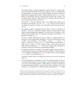 2.1 Insertion sort 23
clear about whether a particular algorithm assumes 0-origin or 1-origin index-
ing, we’ll specify the bounds of the arrays explicitly. If you are implementing
an algorithm that we specify using 1-origin indexing, but you’re writing in a
programming language that enforces 0-origin indexing (such as C, C++, Java,
Python, or JavaScript), then give yourself credit for being able to adjust. You
can either always subtract 1 from each index or allocate each array with one
extra position and just ignore position 0.
The notation <W= denotes a subarray. Thus, AŒi Wj � indicates the subarray of A
consisting of the elements AŒi�; AŒi C 1�; : : : ; AŒj �.7
We also use this notation
to indicate the bounds of an array, as we did earlier when discussing the array
AŒ1 Wn�.
 We typically organize compound data into objects, which are composed of
attributes. We access a particular attribute using the syntax found in many
object-oriented programming languages: the object name, followed by a dot,
followed by the attribute name. For example, if an object x has attribute f , we
denote this attribute by x:f.
We treat a variable representing an array or object as a pointer (known as a
reference in some programming languages) to the data representing the array
or object. For all attributes f of an object x, setting y D x causes y:f to
equal x:f. Moreover, if we now set x:f D 3, then afterward not only does x:f
equal 3, but y:f equals 3 as well. In other words, x and y point to the same
object after the assignment y D x. This way of treating arrays and objects is
consistent with most contemporary programming languages.
Our attribute notation can <cascade.= For example, suppose that the attribute f
is itself a pointer to some type of object that has an attribute g. Then the notation
x:f:g is implicitly parenthesized as .x:f/:g. In other words, if we had assigned
y D x:f, then x:f:g is the same as y:g.
Sometimes a pointer refers to no object at all. In this case, we give it the special
value NIL.
 We pass parameters to a procedure by value: the called procedure receives its
own copy of the parameters, and if it assigns a value to a parameter, the change
is not seen by the calling procedure. When objects are passed, the pointer to
the data representing the object is copied, but the object’s attributes are not. For
example, if x is a parameter of a called procedure, the assignment x D y within
7 If you’re used to programming in Python, bear in mind that in this book, the subarray AŒi Wj�
includes the element AŒj�. In Python, the last element of AŒi Wj� is AŒj 1�. Python allows negative
indices, which count from the back end of the list. This book does not use negative array indices.
 