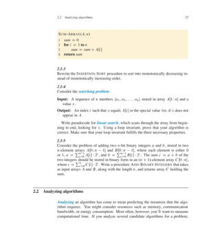 2.2 Analyzing algorithms 25
SUM-ARRAY.A; n/
1 sum D 0
2 for i D 1 to n
3 sum D sum C AŒi�
4 return sum
2.1-3
Rewrite the INSERTION-SORT procedure to sort into monotonically decreasing in-
stead of monotonically increasing order.
2.1-4
Consider the searching problem:
Input: A sequence of n numbers ha1; a2; : : : ; ani stored in array AŒ1 Wn� and a
value x.
Output: An index i such that x equals AŒi� or the special value NIL if x does not
appear in A.
Write pseudocode for linear search, which scans through the array from begin-
ning to end, looking for x. Using a loop invariant, prove that your algorithm is
correct. Make sure that your loop invariant fulûlls the three necessary properties.
2.1-5
Consider the problem of adding two n-bit binary integers a and b, stored in two
n-element arrays AŒ0 Wn  1� and BŒ0 Wn  1�, where each element is either 0
or 1, a D
Pn1
iD0 AŒi�  2i, and b D
Pn1
iD0 BŒi�  2i . The sum c D a C b of the
two integers should be stored in binary form in an .n C 1/-element array C Œ0 Wn�,
where c D
Pn
iD0 CŒi�  2i. Write a procedure ADD-BINARY-INTEGERS that takes
as input arrays A and B, along with the length n, and returns array C holding the
sum.
2.2 Analyzing algorithms
Analyzing an algorithm has come to mean predicting the resources that the algo-
rithm requires. You might consider resources such as memory, communication
bandwidth, or energy consumption. Most often, however, you’ll want to measure
computational time. If you analyze several candidate algorithms for a problem,
 