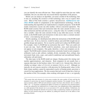 26 Chapter 2 Getting Started
you can identify the most efûcient one. There might be more than just one viable
candidate, but you can often rule out several inferior algorithms in the process.
Before you can analyze an algorithm, you need a model of the technology that
it runs on, including the resources of that technology and a way to express their
costs. Most of this book assumes a generic one-processor, random-access ma-
chine (RAM) model of computation as the implementation technology, with the
understanding that algorithms are implemented as computer programs. In the RAM
model, instructions execute one after another, with no concurrent operations. The
RAM model assumes that each instruction takes the same amount of time as any
other instruction and that each data access4using the value of a variable or storing
into a variable4takes the same amount of time as any other data access. In other
words, in the RAM model each instruction or data access takes a constant amount
of time4even indexing into an array.9
Strictly speaking, we should precisely deûne the instructions of the RAM model
and their costs. To do so, however, would be tedious and yield little insight into al-
gorithm design and analysis. Yet we must be careful not to abuse the RAM model.
For example, what if a RAM had an instruction that sorts? Then you could sort
in just one step. Such a RAM would be unrealistic, since such instructions do
not appear in real computers. Our guide, therefore, is how real computers are de-
signed. The RAM model contains instructions commonly found in real computers:
arithmetic (such as add, subtract, multiply, divide, remainder, üoor, ceiling), data
movement (load, store, copy), and control (conditional and unconditional branch,
subroutine call and return).
The data types in the RAM model are integer, üoating point (for storing real-
number approximations), and character. Real computers do not usually have a
separate data type for the boolean values TRUE and FALSE. Instead, they often test
whether an integer value is 0 (FALSE) or nonzero (TRUE), as in C. Although we
typically do not concern ourselves with precision for üoating-point values in this
book (many numbers cannot be represented exactly in üoating point), precision is
crucial for most applications. We also assume that each word of data has a limit on
the number of bits. For example, when working with inputs of size n, we typically
9 We assume that each element of a given array occupies the same number of bytes and that the
elements of a given array are stored in contiguous memory locations. For example, if array AŒ1 Wn�
starts at memory address 1000 and each element occupies four bytes, then element AŒi� is at address
1000 C4.i 1/. In general, computing the address in memory of a particular array element requires
at most one subtraction (no subtraction for a 0-origin array), one multiplication (often implemented
as a shift operation if the element size is an exact power of 2), and one addition. Furthermore, for
code that iterates through the elements of an array in order, an optimizing compiler can generate the
address of each element using just one addition, by adding the element size to the address of the
preceding element.
 