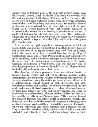 cheaper than in Coblenz, none of them as high as four marks, even
with war tax, poor tax, and “wardrobe.” The house was crowded with
the serious-minded of all classes, Poles as well as Germans; the
actors were of higher histrionic ability than the average American
town of the size of Bromberg sees once a year. Yet equally splendid
performances were offered here at these slight prices all the year
round. As I strolled hotelward with that pleasant sensation of
satisfaction that comes from an evening of genuine entertainment, I
could not but wonder whether this, and those other undeniable
advantages of German Kultur, whatever sins might justly be charged
against it, would be kept up after the Poles had taken Bromberg into
their own keeping.
As to the walking trip through these eastern provinces which I had
planned, fate was once more against me. I might, to be sure, have set
out on foot toward the region already amputated from the Empire,
but in the course of an hour I should have had the privilege of
walking back again. The German-Polish front was just six kilometers
from Bromberg, and a wandering stranger would have had exactly
the same chance of crossing its succession of trenches as of entering
Germany from France a year before. The one and only way of
reaching the province of Posen was by train from the village of Kreuz,
back along the railway by which I had come.
The place had all the appearance of an international frontier, a
frontier hastily erected and not yet in efficient running order.
Arrangements for examining travelers and baggage consisted only of
an improvised fence along the station platform, strewn pellmell with
a heterogeneous throng bound in both directions, and their
multifarious coffers and bundles. The soldiers who patrolled the line
of demarkation with fixed bayonets were callow, thin-faced youths,
or men past middle age who had plainly reached the stage of
uselessness as combat troops. All wore on their collars the silver oak-
leaves of the recently formed “frontier guard.” Their manner toward
the harassed travelers was either brutal or cringingly friendly. The
Germans in civilian garb who examined passports and baggage were
cantankerous and gruff, as if they resented the existence of a frontier
where the Fatherland had never admitted that a frontier existed.
They vented their wrath especially against men of military age who
wished to enter Polish territory—and their interpretation of their
 