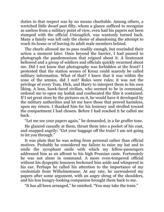 duties in that respect was by no means charitable. Among others, a
wretched little dwarf past fifty, whom a glance sufficed to recognize
as useless from a military point of view, even had his papers not been
stamped with the official Untauglich, was wantonly turned back.
Many a family was left only the choice of abandoning the attempt to
reach its home or of leaving its adult male members behind.
The churls allowed me to pass readily enough, but rescinded their
action a moment later. Once beyond the barrier, I had paused to
photograph the pandemonium that reigned about it. A lieutenant
bellowed and a group of soldiers and officials quickly swarmed about
me. Did I not know that photography was forbidden at the front? I
protested that the station scenes of Kreuz could scarcely be called
military information. What of that? I knew that it was within the
zone of the armies, did I not? Rules were rules; it was not the
privilege of every Tom, Dick, and Harry to interpret them to his own
liking. A lean, hawk-faced civilian, who seemed to be in command,
ordered me to open my kodak and confiscated the film it contained.
If I set great store by the pictures on it, he would have it developed by
the military authorities and let me have those that proved harmless,
upon my return. I thanked him for his leniency and strolled toward
the compartment I had chosen. Before I had reached it he called me
back.
“Let me see your papers again,” he demanded, in a far gruffer tone.
He glanced casually at them, thrust them into a pocket of his coat,
and snapped angrily: “Get your baggage off the train! I am not going
to let you through.”
It was plain that he was acting from personal rather than official
motives. Probably he considered my failure to raise my hat and to
smile the sycophant smile with which my fellow-passengers
addressed him as an affront to his high Prussian caste. Fortunately
he was not alone in command. A more even-tempered official
without his dyspeptic leanness beckoned him aside and whispered in
his ear. Perhaps he called his attention to the importance of my
credentials from Wilhelmstrasse. At any rate, he surrendered my
papers after some argument, with an angry shrug of the shoulders,
and his less hungry-looking companion brought them back to me.
“It has all been arranged,” he smirked. “You may take the train.”
 