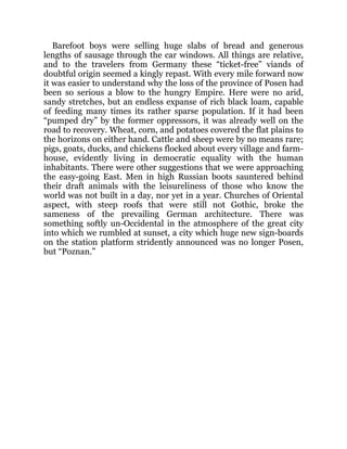 Barefoot boys were selling huge slabs of bread and generous
lengths of sausage through the car windows. All things are relative,
and to the travelers from Germany these “ticket-free” viands of
doubtful origin seemed a kingly repast. With every mile forward now
it was easier to understand why the loss of the province of Posen had
been so serious a blow to the hungry Empire. Here were no arid,
sandy stretches, but an endless expanse of rich black loam, capable
of feeding many times its rather sparse population. If it had been
“pumped dry” by the former oppressors, it was already well on the
road to recovery. Wheat, corn, and potatoes covered the flat plains to
the horizons on either hand. Cattle and sheep were by no means rare;
pigs, goats, ducks, and chickens flocked about every village and farm-
house, evidently living in democratic equality with the human
inhabitants. There were other suggestions that we were approaching
the easy-going East. Men in high Russian boots sauntered behind
their draft animals with the leisureliness of those who know the
world was not built in a day, nor yet in a year. Churches of Oriental
aspect, with steep roofs that were still not Gothic, broke the
sameness of the prevailing German architecture. There was
something softly un-Occidental in the atmosphere of the great city
into which we rumbled at sunset, a city which huge new sign-boards
on the station platform stridently announced was no longer Posen,
but “Poznan.”
 