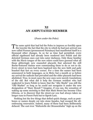 T
XI
AN AMPUTATED MEMBER
(Posen under the Poles)
he same spirit that had led the Poles to impress so forcibly upon
the traveler the fact that the city in which he had just arrived was
now called Poznan (pronounced Poznánya) had manifested itself in a
thousand other changes. In so far as time had permitted, every
official signboard had already been rendered into Polish and the
detested German ones cast into outer darkness. Only those familiar
with the Slavic tongue of the new rulers could have guessed what all
those glitteringly new enameled placards that adorned the still
Boche-featured station were commanding them to do or not to do.
Every street in town had been baptized into the new faith and gaily
boasted that fact on every corner. For a time the names had been
announced in both languages, as in Metz; but a month or so before
my arrival the radicals had prevailed and the older placards had been
abolished. True, in most cases the new ones were merely translations
of the old. But what did it help the German resident who had
neglected to learn Polish to know that the “Alte Markt” was still the
“Old Market” so long as he could not recognize it under the new
designation of “Stary Rynek”? Imagine, if you can, the sensation of
waking up some morning to find that Main Street has become Ulica
Glòwna, or to discover that the street-car you had always taken no
longer runs to Forest Park but to Ogrott Lass.
Nothing but the few things that defied quick change, such as post-
boxes or names deeply cut into stone façades, had escaped the all-
embracing renovation. Indeed, many of these had been deliberately
defaced. The cast-iron “Haltestelle der Strassenbahn” high up on the
 