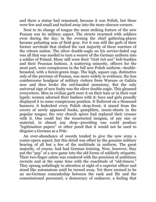 and there a statue had remained, because it was Polish, but these
were few and small and tucked away into the more obscure corners.
Next to its change of tongue the most striking feature of the new
Poznan was its military aspect. The streets swarmed with soldiers
even during the day; in the evening the chief gathering-places
became pulsating seas of field gray. For it was still the garb of their
former servitude that clothed the vast majority of these warriors of
the reborn nation. The silver double-eagle on his service-faded cap
was all that was needed to turn a wearer of the German uniform into
a soldier of Poland. Many still wore their “Gott mit uns” belt-buckles
and their Prussian buttons. A scattering minority, officers for the
most part, were conspicuous in the full new Polish uniform—double-
breasted, with a forest-green tinge. The high, square cap, distinctive
only of the province of Poznan, was more widely in evidence; the less
cumbersome headgear of military visitors from Warsaw or Galizia
now and then broke the red-banded monotony. But the only
universal sign of new fealty was the silver double-eagle. This gleamed
everywhere. Men in civilian garb wore it on their hats or in their coat
lapels; women adorned their bodices with it; boys and girls proudly
displayed it in some conspicuous position. It fluttered on a thousand
banners; it bedecked every Polish shop-front; it stared from the
covers of newly appeared books, pamphlets, music-sheets in the
popular tongue; the very church spires had replaced their crosses
with it. One could buy the resurrected insignia, of any size or
material, in almost any shop—providing one could produce
“legitimation papers” or other proof that it would not be used to
disguise a German as a Pole.
An over-abundance of swords tended to give the new army a
comic-opera aspect, but this detail was offset by the genuine military
bearing of all but a few of the multitude in uniform. The great
majority, of course, had had German training. Now, however, they
put the “pep” of a new game into the old forms of soldierly etiquette.
Their two-finger salute was rendered with the precision of ambitious
recruits and at the same time with the exactitude of “old-timers.”
They sprang unfailingly to attention at sight of a superior officer and
stood like automatons until he turned away. Yet there seemed to be
an un-German comradeship between the rank and file and the
commissioned personnel, a democracy of endeavor, a feeling that
 