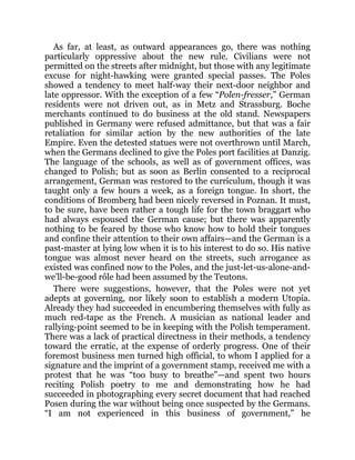 As far, at least, as outward appearances go, there was nothing
particularly oppressive about the new rule. Civilians were not
permitted on the streets after midnight, but those with any legitimate
excuse for night-hawking were granted special passes. The Poles
showed a tendency to meet half-way their next-door neighbor and
late oppressor. With the exception of a few “Polen-fresser,” German
residents were not driven out, as in Metz and Strassburg. Boche
merchants continued to do business at the old stand. Newspapers
published in Germany were refused admittance, but that was a fair
retaliation for similar action by the new authorities of the late
Empire. Even the detested statues were not overthrown until March,
when the Germans declined to give the Poles port facilities at Danzig.
The language of the schools, as well as of government offices, was
changed to Polish; but as soon as Berlin consented to a reciprocal
arrangement, German was restored to the curriculum, though it was
taught only a few hours a week, as a foreign tongue. In short, the
conditions of Bromberg had been nicely reversed in Poznan. It must,
to be sure, have been rather a tough life for the town braggart who
had always espoused the German cause; but there was apparently
nothing to be feared by those who know how to hold their tongues
and confine their attention to their own affairs—and the German is a
past-master at lying low when it is to his interest to do so. His native
tongue was almost never heard on the streets, such arrogance as
existed was confined now to the Poles, and the just-let-us-alone-and-
we’ll-be-good rôle had been assumed by the Teutons.
There were suggestions, however, that the Poles were not yet
adepts at governing, nor likely soon to establish a modern Utopia.
Already they had succeeded in encumbering themselves with fully as
much red-tape as the French. A musician as national leader and
rallying-point seemed to be in keeping with the Polish temperament.
There was a lack of practical directness in their methods, a tendency
toward the erratic, at the expense of orderly progress. One of their
foremost business men turned high official, to whom I applied for a
signature and the imprint of a government stamp, received me with a
protest that he was “too busy to breathe”—and spent two hours
reciting Polish poetry to me and demonstrating how he had
succeeded in photographing every secret document that had reached
Posen during the war without being once suspected by the Germans.
“I am not experienced in this business of government,” he
 