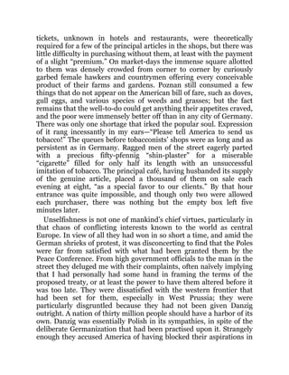 tickets, unknown in hotels and restaurants, were theoretically
required for a few of the principal articles in the shops, but there was
little difficulty in purchasing without them, at least with the payment
of a slight “premium.” On market-days the immense square allotted
to them was densely crowded from corner to corner by curiously
garbed female hawkers and countrymen offering every conceivable
product of their farms and gardens. Poznan still consumed a few
things that do not appear on the American bill of fare, such as doves,
gull eggs, and various species of weeds and grasses; but the fact
remains that the well-to-do could get anything their appetites craved,
and the poor were immensely better off than in any city of Germany.
There was only one shortage that irked the popular soul. Expression
of it rang incessantly in my ears—“Please tell America to send us
tobacco!” The queues before tobacconists’ shops were as long and as
persistent as in Germany. Ragged men of the street eagerly parted
with a precious fifty-pfennig “shin-plaster” for a miserable
“cigarette” filled for only half its length with an unsuccessful
imitation of tobacco. The principal café, having husbanded its supply
of the genuine article, placed a thousand of them on sale each
evening at eight, “as a special favor to our clients.” By that hour
entrance was quite impossible, and though only two were allowed
each purchaser, there was nothing but the empty box left five
minutes later.
Unselfishness is not one of mankind’s chief virtues, particularly in
that chaos of conflicting interests known to the world as central
Europe. In view of all they had won in so short a time, and amid the
German shrieks of protest, it was disconcerting to find that the Poles
were far from satisfied with what had been granted them by the
Peace Conference. From high government officials to the man in the
street they deluged me with their complaints, often naïvely implying
that I had personally had some hand in framing the terms of the
proposed treaty, or at least the power to have them altered before it
was too late. They were dissatisfied with the western frontier that
had been set for them, especially in West Prussia; they were
particularly disgruntled because they had not been given Danzig
outright. A nation of thirty million people should have a harbor of its
own. Danzig was essentially Polish in its sympathies, in spite of the
deliberate Germanization that had been practised upon it. Strangely
enough they accused America of having blocked their aspirations in
 