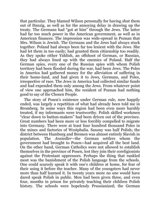 that particular. They blamed Wilson personally for having shut them
out of Danzig, as well as for the annoying delay in drawing up the
treaty. The Germans had “got at him” through the Jews. The latter
had far too much power in the American government, as well as in
American finances. The impression was wide-spread in Poznan that
Mrs. Wilson is Jewish. The Germans and the Jews had always stuck
together. Poland had always been far too lenient with the Jews. She
had let them in too easily; had granted them citizenship too readily.
As they spoke either Yiddish, an offshoot of German, or Russian,
they had always lined up with the enemies of Poland. Half the
German spies, every one of the Russian spies with whom Polish
territory had been flooded during the war, had been Jews. The Poles
in America had gathered money for the alleviation of suffering in
their home-land, and had given it to Jews, Germans, and Poles,
irrespective of race. The Jews in America had collected similar funds
and had expended them only among the Jews. From whatever point
of view one approached him, the resident of Poznan had nothing
good to say of the Chosen People.
The story of Posen’s existence under German rule, now happily
ended, was largely a repetition of what had already been told me in
Bromberg. In some ways this region had been even more harshly
treated, if my informants were trustworthy. Polish skilled workmen
“clear down to button-makers” had been driven out of the province.
Great numbers had been more or less forcibly compelled to migrate
into Germany. There were at least four hundred thousand Poles in
the mines and factories of Westphalia. Saxony was half Polish; the
district between Hamburg and Bremen was almost entirely Slavish in
population. The Ansiedler—the German settlers whom the
government had brought to Posen—had acquired all the best land.
On the other hand, German Catholics were not allowed to establish
themselves in the province of Posen, lest they join their coreligionists
against the Protestant oppressors. Perhaps the thing that rankled
most was the banishment of the Polish language from the schools.
One could scarcely speak it with one’s children at home, for fear of
their using it before the teacher. Many of the youngsters had never
more than half learned it. In twenty years more no one would have
dared speak Polish in public. Men had been given three, and even
four, months in prison for privately teaching their children Polish
history. The schools were hopelessly Prussianized; the German
 