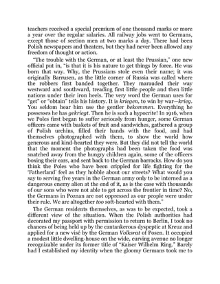 teachers received a special premium of one thousand marks or more
a year over the regular salaries. All railway jobs went to Germans,
except those of section men at two marks a day. There had been
Polish newspapers and theaters, but they had never been allowed any
freedom of thought or action.
“The trouble with the German, or at least the Prussian,” one new
official put in, “is that it is his nature to get things by force. He was
born that way. Why, the Prussians stole even their name; it was
originally Barrusen, as the little corner of Russia was called where
the robbers first banded together. They marauded their way
westward and southward, treading first little people and then little
nations under their iron heels. The very word the German uses for
“get” or “obtain” tells his history. It is kriegen, to win by war—krieg.
You seldom hear him use the gentler bekommen. Everything he
possesses he has gekriegt. Then he is such a hypocrite! In 1916, when
we Poles first began to suffer seriously from hunger, some German
officers came with baskets of fruit and sandwiches, gathered a group
of Polish urchins, filled their hands with the food, and had
themselves photographed with them, to show the world how
generous and kind-hearted they were. But they did not tell the world
that the moment the photographs had been taken the food was
snatched away from the hungry children again, some of the officers
boxing their ears, and sent back to the German barracks. How do you
think the Poles who have been crippled for life fighting for the
‘Fatherland’ feel as they hobble about our streets? What would you
say to serving five years in the German army only to be interned as a
dangerous enemy alien at the end of it, as is the case with thousands
of our sons who were not able to get across the frontier in time? No,
the Germans in Poznan are not oppressed as our people were under
their rule. We are altogether too soft-hearted with them.”
The German residents themselves, as was to be expected, took a
different view of the situation. When the Polish authorities had
decorated my passport with permission to return to Berlin, I took no
chances of being held up by the cantankerous dyspeptic at Kreuz and
applied for a new visé by the German Volksrat of Posen. It occupied
a modest little dwelling-house on the wide, curving avenue no longer
recognizable under its former title of “Kaiser Wilhelm Ring.” Barely
had I established my identity when the gloomy Germans took me to
 
