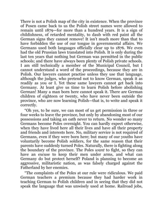 There is not a Polish map of the city in existence. When the province
of Posen came back to us the Polish street names were allowed to
remain until 1879—for more than a hundred years. It is a sign of
childishness, of retarded mentality, to daub with red paint all the
German signs they cannot remove! It isn’t much more than that to
have forbidden the use of our tongue in governmental affairs. We
Germans used both languages officially clear up to 1876. We even
had the old Prussian laws translated into Polish. It is only during the
last ten years that nothing but German was permitted in the public
schools; and there have always been plenty of Polish private schools.
I am still technically a member of the Municipal Council, but I
cannot understand a word of the proceedings, because they are in
Polish. Our lawyers cannot practise unless they use that language,
although the judges, who pretend not to know German, speak it as
readily as you or I. Yet these same lawyers cannot get back into
Germany. At least give us time to learn Polish before abolishing
German! Many a man born here cannot speak it. There are German
children of eighteen or twenty, who have never been outside the
province, who are now learning Polish—that is, to write and speak it
correctly.
“Oh yes, to be sure, we can most of us get permission in three or
four weeks to leave the province, but only by abandoning most of our
possessions and taking an oath never to return. No wonder so many
Germans become Poles overnight. You can hardly expect otherwise,
when they have lived here all their lives and have all their property
and friends and interests here. No, military service is not required of
Germans, even if they were born here; but many of our youths have
voluntarily become Polish soldiers, for the same reason that their
parents have suddenly turned Poles. Naturally, there is fighting along
the boundary of the province. The Poles want to fight, so they can
have an excuse to keep their men under arms, and what can
Germany do but protect herself? Poland is planning to become an
aggressive, militaristic nation, as was falsely charged against the
Fatherland by her enemies.
“The complaints of the Poles at our rule were ridiculous. We paid
German teachers a premium because they had harder work in
teaching German to Polish children and in seeing that they did not
speak the language that was unwisely used at home. Railroad jobs,
 