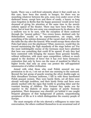 hands. There was a well-bred solemnity about it that could not, in
this case, have been due merely to hunger, for there was no
munching whatever between the acts, none even under cover of the
darkened house, except here and there of candy, a luxury so long
since forgotten in Berlin that the happy possessor would never have
dreamed of giving his attention at the same time to the merely
esthetic appeal of the theater. There may have been Poles in the
house, but at least the new army was conspicuous by its absence. Not
a uniform was to be seen, with the exception of three scattered
through the “peanut gallery.” Two crown boxes, destined only for
Hohenzollern royalty or its representatives, sat empty, with
something of the solemn demeanor of the vacant chair at the head of
the table the day after the funeral. Who would occupy them when the
Poles had taken over the playhouse? What, moreover, would they do
toward maintaining the high standards of the stage before us? For
the most indefatigable enemy of the Germans must have admitted
that here was something that could ill be spared. If only they had
been contented with bringing the masses these genuine benefits,
without militarism, with more open competition, without so much
appeal to the doctrine of force—but it has ever been Germany’s
contention that only by force can the mass of mankind be lifted to
higher levels; that only an army can protect the self-appointed
missionaries of a loftier civilization.
Armed with what those who read Polish assured me was
permission to do so, I set out on foot one morning to the eastward.
Beyond the last group of guards wearing the silver double-eagle on
their threadbare German uniforms, I fell in with three barefooted
Polish peasant women. They were barely thirty, yet all three were
already well-nigh toothless, and their hardy forms and faces were
plainly marked with the signs that testify to grueling labor and the
constant bearing of children. The German they spoke was far
superior to the dialects of many regions of purely Teutonic
population. Their demeanor was cheerful, yet behind it one caught
frequent glimpses of that background of patient, unquestioning
acceptance of life as it is which distinguishes the country people of
Europe.
The most energetic of the trio showed a willingness to enter into
conversation; the others confined themselves to an occasional nod of
 