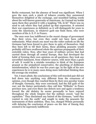Berlin restaurant, but the absence of bread was significant. When I
gave the men each a pinch of tobacco crumbs they announced
themselves delighted at the exchange, and mumbled halting words
about the well-known generosity of Americans. As I turned my kodak
upon them they greeted it with a laughing “Oh, là là!” There was no
need to ask where they had picked up that expression. It oriented
their war experiences as definitely as it will distinguish for years to
come the Americans, in whatever garb one finds them, who were
members of the A. E. F. in France.
The men were less indifferent to the recent change of government
than their wives, but even they could not have been called
enthusiastic. What struck one most was the wider outlook on life the
Germans had been forced to give them in spite of themselves. Had
they been left to till their farms, these plodding peasants would
probably still have swallowed whole the specious propaganda of their
erstwhile rulers. Now, after four years of military service that had
carried them through all central Europe, they had developed the
habit of forming their own opinions on all questions; they took any
unverified statement, from whatever source, with more than a grain
of salt. It would be a mistake nowadays to think of the European
peasant as the prejudiced conservative, the plaything of deliberate
misinformation, which he was five years ago. In the light of his new
experiences he is in many cases doing more individual thinking than
the average city resident.
Yet, I must admit, the conclusions of this well-traveled pair did not
boil down into anything very different from the consensus of
opinion, even though they reached them by their own peculiar trains
of thought. Germany, they were convinced, had the full guilt of the
war; not the Kaiser particularly—they call him “Wilhelm” in Posen
province now, and even there one detects now and again a tendency
toward the old idolatry he seems personally to have enjoyed
throughout the whole Empire—but the military crowd, “and the
capitalists.” They disclaimed any hatred of the Germans, “until they
wanted to rule the earth” and sought to make the peasants the
instruments of their ambition. They, too, charged Wilson personally
with delaying the conclusion of peace—on the fate of Danzig they
seemed to be supremely indifferent.
 