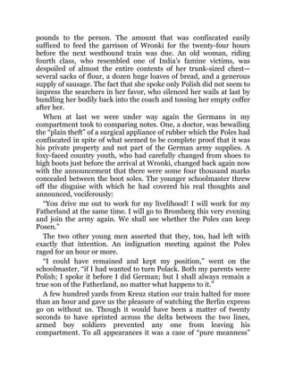 pounds to the person. The amount that was confiscated easily
sufficed to feed the garrison of Wronki for the twenty-four hours
before the next westbound train was due. An old woman, riding
fourth class, who resembled one of India’s famine victims, was
despoiled of almost the entire contents of her trunk-sized chest—
several sacks of flour, a dozen huge loaves of bread, and a generous
supply of sausage. The fact that she spoke only Polish did not seem to
impress the searchers in her favor, who silenced her wails at last by
bundling her bodily back into the coach and tossing her empty coffer
after her.
When at last we were under way again the Germans in my
compartment took to comparing notes. One, a doctor, was bewailing
the “plain theft” of a surgical appliance of rubber which the Poles had
confiscated in spite of what seemed to be complete proof that it was
his private property and not part of the German army supplies. A
foxy-faced country youth, who had carefully changed from shoes to
high boots just before the arrival at Wronki, changed back again now
with the announcement that there were some four thousand marks
concealed between the boot soles. The younger schoolmaster threw
off the disguise with which he had covered his real thoughts and
announced, vociferously:
“You drive me out to work for my livelihood! I will work for my
Fatherland at the same time. I will go to Bromberg this very evening
and join the army again. We shall see whether the Poles can keep
Posen.”
The two other young men asserted that they, too, had left with
exactly that intention. An indignation meeting against the Poles
raged for an hour or more.
“I could have remained and kept my position,” went on the
schoolmaster, “if I had wanted to turn Polack. Both my parents were
Polish; I spoke it before I did German; but I shall always remain a
true son of the Fatherland, no matter what happens to it.”
A few hundred yards from Kreuz station our train halted for more
than an hour and gave us the pleasure of watching the Berlin express
go on without us. Though it would have been a matter of twenty
seconds to have sprinted across the delta between the two lines,
armed boy soldiers prevented any one from leaving his
compartment. To all appearances it was a case of “pure meanness”
 