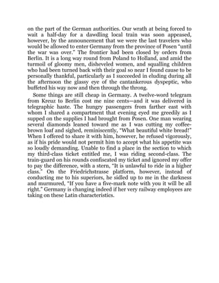 on the part of the German authorities. Our wrath at being forced to
wait a half-day for a dawdling local train was soon appeased,
however, by the announcement that we were the last travelers who
would be allowed to enter Germany from the province of Posen “until
the war was over.” The frontier had been closed by orders from
Berlin. It is a long way round from Poland to Holland, and amid the
turmoil of gloomy men, disheveled women, and squalling children
who had been turned back with their goal so near I found cause to be
personally thankful, particularly as I succeeded in eluding during all
the afternoon the glassy eye of the cantankerous dyspeptic, who
buffeted his way now and then through the throng.
Some things are still cheap in Germany. A twelve-word telegram
from Kreuz to Berlin cost me nine cents—and it was delivered in
telegraphic haste. The hungry passengers from farther east with
whom I shared a compartment that evening eyed me greedily as I
supped on the supplies I had brought from Posen. One man wearing
several diamonds leaned toward me as I was cutting my coffee-
brown loaf and sighed, reminiscently, “What beautiful white bread!”
When I offered to share it with him, however, he refused vigorously,
as if his pride would not permit him to accept what his appetite was
so loudly demanding. Unable to find a place in the section to which
my third-class ticket entitled me, I was riding second-class. The
train-guard on his rounds confiscated my ticket and ignored my offer
to pay the difference, with a stern, “It is unlawful to ride in a higher
class.” On the Friedrichstrasse platform, however, instead of
conducting me to his superiors, he sidled up to me in the darkness
and murmured, “If you have a five-mark note with you it will be all
right.” Germany is changing indeed if her very railway employees are
taking on these Latin characteristics.
 