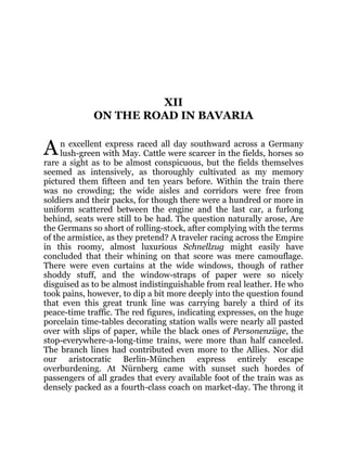 A
XII
ON THE ROAD IN BAVARIA
n excellent express raced all day southward across a Germany
lush-green with May. Cattle were scarcer in the fields, horses so
rare a sight as to be almost conspicuous, but the fields themselves
seemed as intensively, as thoroughly cultivated as my memory
pictured them fifteen and ten years before. Within the train there
was no crowding; the wide aisles and corridors were free from
soldiers and their packs, for though there were a hundred or more in
uniform scattered between the engine and the last car, a furlong
behind, seats were still to be had. The question naturally arose, Are
the Germans so short of rolling-stock, after complying with the terms
of the armistice, as they pretend? A traveler racing across the Empire
in this roomy, almost luxurious Schnellzug might easily have
concluded that their whining on that score was mere camouflage.
There were even curtains at the wide windows, though of rather
shoddy stuff, and the window-straps of paper were so nicely
disguised as to be almost indistinguishable from real leather. He who
took pains, however, to dip a bit more deeply into the question found
that even this great trunk line was carrying barely a third of its
peace-time traffic. The red figures, indicating expresses, on the huge
porcelain time-tables decorating station walls were nearly all pasted
over with slips of paper, while the black ones of Personenzüge, the
stop-everywhere-a-long-time trains, were more than half canceled.
The branch lines had contributed even more to the Allies. Nor did
our aristocratic Berlin-München express entirely escape
overburdening. At Nürnberg came with sunset such hordes of
passengers of all grades that every available foot of the train was as
densely packed as a fourth-class coach on market-day. The throng it
 