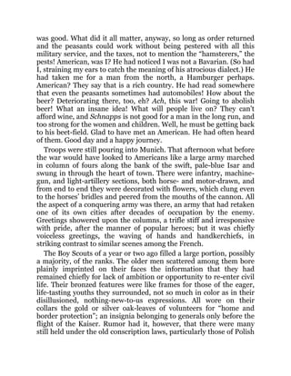 was good. What did it all matter, anyway, so long as order returned
and the peasants could work without being pestered with all this
military service, and the taxes, not to mention the “hamsterers,” the
pests! American, was I? He had noticed I was not a Bavarian. (So had
I, straining my ears to catch the meaning of his atrocious dialect.) He
had taken me for a man from the north, a Hamburger perhaps.
American? They say that is a rich country. He had read somewhere
that even the peasants sometimes had automobiles! How about the
beer? Deteriorating there, too, eh? Ach, this war! Going to abolish
beer! What an insane idea! What will people live on? They can’t
afford wine, and Schnapps is not good for a man in the long run, and
too strong for the women and children. Well, he must be getting back
to his beet-field. Glad to have met an American. He had often heard
of them. Good day and a happy journey.
Troops were still pouring into Munich. That afternoon what before
the war would have looked to Americans like a large army marched
in column of fours along the bank of the swift, pale-blue Isar and
swung in through the heart of town. There were infantry, machine-
gun, and light-artillery sections, both horse- and motor-drawn, and
from end to end they were decorated with flowers, which clung even
to the horses’ bridles and peered from the mouths of the cannon. All
the aspect of a conquering army was there, an army that had retaken
one of its own cities after decades of occupation by the enemy.
Greetings showered upon the columns, a trifle stiff and irresponsive
with pride, after the manner of popular heroes; but it was chiefly
voiceless greetings, the waving of hands and handkerchiefs, in
striking contrast to similar scenes among the French.
The Boy Scouts of a year or two ago filled a large portion, possibly
a majority, of the ranks. The older men scattered among them bore
plainly imprinted on their faces the information that they had
remained chiefly for lack of ambition or opportunity to re-enter civil
life. Their bronzed features were like frames for those of the eager,
life-tasting youths they surrounded, not so much in color as in their
disillusioned, nothing-new-to-us expressions. All wore on their
collars the gold or silver oak-leaves of volunteers for “home and
border protection”; an insignia belonging to generals only before the
flight of the Kaiser. Rumor had it, however, that there were many
still held under the old conscription laws, particularly those of Polish
 