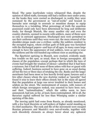 blood. The same inarticulate voices whispered that, despite the
opinion of Allied staffs, Germany still had a million men under arms;
on the books they were carried as discharged; in reality they were
sustained by the government as “out-of-works” and housed in
barracks near enough to arsenals or munition dumps to equip
themselves in a twinkling. What percentage of truth the assertion
possessed could only have been determined by long and deliberate
study, for though Munich, like many another city and even the
country districts, seemed to swarm with soldiers, many of them were
so only in outward appearance. Discharged men were permitted to
use their uniforms until they were worn out; the mere removal of the
shoulder-straps made one a civilian—unlike the soldiers resident in
the occupied region, where civilian garb of field gray was furnished
with the discharged papers—and boys of all ages, in many cases large
enough to have the appearance of real soldiers, were as apt to wear
the uniform and the red-banded cap without visor as anything else.
The Sparticist uprising in Munich, now crushed, evidently made
less trouble on the spot, as usual, than in foreign newspapers. All
classes of the population—except perhaps that to which the turn of
events had brought the wisdom of silence—admitted that it had been
a nuisance, but it had left none of them ashen with fear or gaunt with
suffering. Indeed, business seemed to have gone on as usual during
all but the two or three days of retaking the city. Banks and the larger
merchants had been more or less heavily levied upon; lawyers and a
few other classes whom the new doctrine ranked as “parasitic” had
found it wise to leave their offices closed; but in the main all agreed
that the population at large was never troubled in their homes and
seldom on the street. The mistreatment of women, with rumors of
which foreign newspapers reeked, was asserted to have been rare,
and their “nationalization,” which the cables seem to have
announced, had not, so far, at least, been contemplated. All in all, the
Bavarian capital suffered far less than Winnipeg under a similar
uprising of like date.
The moving spirit had come from Russia, as already mentioned,
with a few local theorists or self-seekers of higher social standing as
its chief auxiliaries. The rank and file of the movement were escaped
Russian prisoners and Munich’s own out-of-works, together with
such disorderly elements as always hover about any upheaval
 
