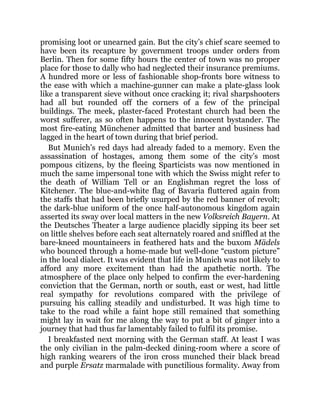 promising loot or unearned gain. But the city’s chief scare seemed to
have been its recapture by government troops under orders from
Berlin. Then for some fifty hours the center of town was no proper
place for those to dally who had neglected their insurance premiums.
A hundred more or less of fashionable shop-fronts bore witness to
the ease with which a machine-gunner can make a plate-glass look
like a transparent sieve without once cracking it; rival sharpshooters
had all but rounded off the corners of a few of the principal
buildings. The meek, plaster-faced Protestant church had been the
worst sufferer, as so often happens to the innocent bystander. The
most fire-eating Münchener admitted that barter and business had
lagged in the heart of town during that brief period.
But Munich’s red days had already faded to a memory. Even the
assassination of hostages, among them some of the city’s most
pompous citizens, by the fleeing Sparticists was now mentioned in
much the same impersonal tone with which the Swiss might refer to
the death of William Tell or an Englishman regret the loss of
Kitchener. The blue-and-white flag of Bavaria fluttered again from
the staffs that had been briefly usurped by the red banner of revolt;
the dark-blue uniform of the once half-autonomous kingdom again
asserted its sway over local matters in the new Volksreich Bayern. At
the Deutsches Theater a large audience placidly sipping its beer set
on little shelves before each seat alternately roared and sniffled at the
bare-kneed mountaineers in feathered hats and the buxom Mädels
who bounced through a home-made but well-done “custom picture”
in the local dialect. It was evident that life in Munich was not likely to
afford any more excitement than had the apathetic north. The
atmosphere of the place only helped to confirm the ever-hardening
conviction that the German, north or south, east or west, had little
real sympathy for revolutions compared with the privilege of
pursuing his calling steadily and undisturbed. It was high time to
take to the road while a faint hope still remained that something
might lay in wait for me along the way to put a bit of ginger into a
journey that had thus far lamentably failed to fulfil its promise.
I breakfasted next morning with the German staff. At least I was
the only civilian in the palm-decked dining-room where a score of
high ranking wearers of the iron cross munched their black bread
and purple Ersatz marmalade with punctilious formality. Away from
 