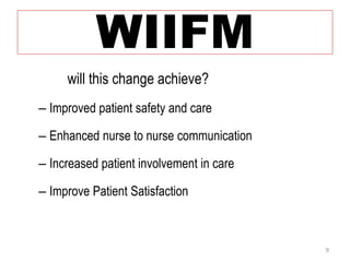 WIIFM 
• What will this change achieve? 
– Improved patient safety and care 
– Enhanced nurse to nurse communication 
– Increased patient involvement in care 
– Improve Patient Satisfaction 
9 
 