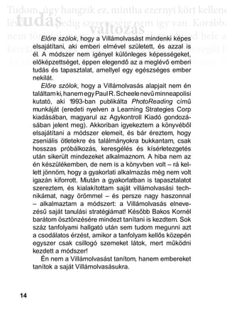 14
TTuddom, úúgy hhangziikk ez, miintthha ezernyii kköörtt kkellllene
lé , pedig szerencsére nem így van. Korábba
nem történik naggyy változás, de ahoggyy fújjod bele a
kerekedik. Pedig mindig csak ugyanannyi levegőt fú
Az aktiválási köröknél hasonló a helyzet. Először cs
llyekk a céélljaiddhhoz tartoznakk vallahhogyan, dde nem éértedd
érthető csoportokká, végül már csak néhány kérdé
elmetérképről tudjuk megállapítani. A leglátványos
tudás, ami a mélyebb tudatosság szintjén, így a hoss
óta megtalálható, és amit az aktiválási folyamat sorá
tudás
Tudom, úgy hudom, úg
évővő tudástudás, p, p
változászerencsére nezerencsére ne
ált áált á ddElőre szólok, hogy a Villámolvasást mindenki képes
elsajátítani, aki emberi elmével született, és azzal is
él. A módszer nem igényel különleges képességeket,
előképzettséget, éppen elegendő az a meglévő emberi
tudás és tapasztalat, amellyel egy egészséges ember
nekilát.
Előre szólok, hogy a Villámolvasás alapjait nem én
találtamki,hanemegyPaulR.Scheelenevűminneapolisi
kutató, aki 1993-ban publikálta PhotoReading című
munkáját (eredeti nyelven a Learning Strategies Corp
kiadásában, magyarul az Agykontroll Kiadó gondozá-
sában jelent meg). Akkoriban igyekeztem a könyvéből
elsajátítani a módszer elemeit, és bár éreztem, hogy
zseniális ötletekre és találmányokra bukkantam, csak
hosszas próbálkozás, keresgélés és kísérletezgetés
után sikerült mindezeket alkalmaznom. A hiba nem az
én készülékemben, de nem is a könyvben volt – rá kel-
lett jönnöm, hogy a gyakorlati alkalmazás még nem volt
igazán kiforrott. Miután a gyakorlatban is tapasztalatot
szereztem, és kialakítottam saját villámolvasási tech-
nikámat, nagy örömmel – és persze nagy haszonnal
– alkalmaztam a módszert: a Villámolvasás elneve-
zésű saját tanulási stratégiámat! Később Bakos Kornél
barátom ösztönzésére mindezt tanítani is kezdtem. Sok
száz tanfolyami hallgató után sem tudom megunni azt
a csodálatos érzést, amikor a tanfolyam kellős közepén
egyszer csak csillogó szemeket látok, mert működni
kezdett a módszer!
Én nem a Villámolvasást tanítom, hanem embereket
tanítok a saját Villámolvasásukra.
 