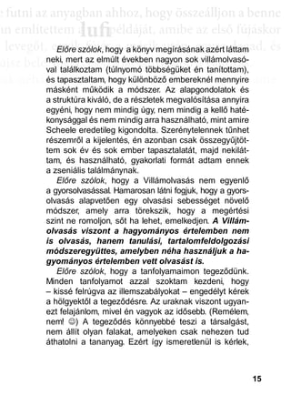 15
e ffuttnii az anyagbban ahhhhoz, hhogy öösszeáálllljjon a bbenne
an említettem a példáját, amibe az első fújáskor
a leveggőt, eggyyik fújjás a másik után, eggyyre daggad, és
újsz bele, mégis egyre látványosabb a változás.
sak néhány villanás az információk özönében, ame-
dd az összeffüggéést. AAztáán egyre többbb mindden áállll össze
és marad, melyeket legtöbbször a szépen kerekedő
sabban az elmetérképen mutatkozik meg mindaz a
szú távú memóriatárunkban a fotóolvasás befejezés
án a könyvben felismertünk.
lufiaa lufilufi pp
Előre szólok, hogy a könyv megírásának azért láttam
neki, mert az elmúlt években nagyon sok villámolvasó-
val találkoztam (túlnyomó többségüket én tanítottam),
és tapasztaltam, hogy különböző embereknél mennyire
másként működik a módszer. Az alapgondolatok és
a struktúra kiváló, de a részletek megvalósítása annyira
egyéni, hogy nem mindig úgy, nem mindig a kellő haté-
konysággal és nem mindig arra használható, mint amire
Scheele eredetileg kigondolta. Szerénytelennek tűnhet
részemről a kijelentés, én azonban csak összegyűjtöt-
tem sok év és sok ember tapasztalatát, majd nekilát-
tam, és használható, gyakorlati formát adtam ennek
a zseniális találmánynak.
Előre szólok, hogy a Villámolvasás nem egyenlő
a gyorsolvasással. Hamarosan látni fogjuk, hogy a gyors-
olvasás alapvetően egy olvasási sebességet növelő
módszer, amely arra törekszik, hogy a megértési
szint ne romoljon, sőt ha lehet, emelkedjen. A Villám-
olvasás viszont a hagyományos értelemben nem
is olvasás, hanem tanulási, tartalomfeldolgozási
módszeregyüttes, amelyben néha használjuk a ha-
gyományos értelemben vett olvasást is.
Előre szólok, hogy a tanfolyamaimon tegeződünk.
Minden tanfolyamot azzal szoktam kezdeni, hogy
– kissé felrúgva az illemszabályokat – engedélyt kérek
a hölgyektől a tegeződésre. Az uraknak viszont ugyan-
ezt felajánlom, mivel én vagyok az idősebb. (Remélem,
nem! ) A tegeződés könnyebbé teszi a társalgást,
nem állít olyan falakat, amelyeken csak nehezen tud
áthatolni a tananyag. Ezért így ismeretlenül is kérlek,
 