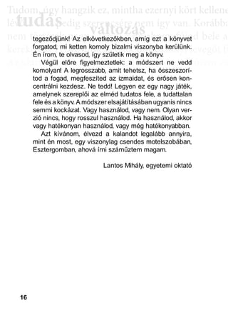 16
TTuddom, úúgy hhangziikk ez, miintthha ezernyii kköörtt kkellllene
lé , pedig szerencsére nem így van. Korábba
nem történik naggyy változás, de ahoggyy fújjod bele a
kerekedik. Pedig mindig csak ugyanannyi levegőt fú
Az aktiválási köröknél hasonló a helyzet. Először cs
llyekk a céélljaiddhhoz tartoznakk vallahhogyan, dde nem éértedd
érthető csoportokká, végül már csak néhány kérdé
elmetérképről tudjuk megállapítani. A leglátványos
tudás, ami a mélyebb tudatosság szintjén, így a hoss
óta megtalálható, és amit az aktiválási folyamat sorá
tudás
Tudom, úgy hudom, úg
évővő tudástudás, p, p
változászerencsére nezerencsére ne
ált áált á ddtegeződjünk! Az elkövetkezőkben, amíg ezt a könyvet
forgatod, mi ketten komoly bizalmi viszonyba kerülünk.
Én írom, te olvasod, így születik meg a könyv.
Végül előre figyelmeztetlek: a módszert ne vedd
komolyan! A legrosszabb, amit tehetsz, ha összeszorí-
tod a fogad, megfeszíted az izmaidat, és erősen kon-
centrálni kezdesz. Ne tedd! Legyen ez egy nagy játék,
amelynek szereplői az elméd tudatos fele, a tudattalan
fele és a könyv. A módszer elsajátításában ugyanis nincs
semmi kockázat. Vagy használod, vagy nem. Olyan ver-
zió nincs, hogy rosszul használod. Ha használod, akkor
vagy hatékonyan használod, vagy még hatékonyabban.
Azt kívánom, élvezd a kalandot legalább annyira,
mint én most, egy viszonylag csendes motelszobában,
Esztergomban, ahová írni száműztem magam.
Lantos Mihály, egyetemi oktató
 