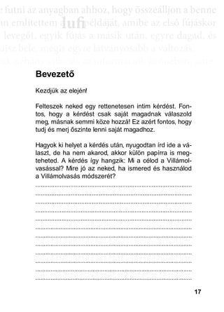 17
e ffuttnii az anyagbban ahhhhoz, hhogy öösszeáálllljjon a bbenne
an említettem a példáját, amibe az első fújáskor
a leveggőt, eggyyik fújjás a másik után, eggyyre daggad, és
újsz bele, mégis egyre látványosabb a változás.
sak néhány villanás az információk özönében, ame-
dd az összeffüggéést. AAztáán egyre többbb mindden áállll össze
és marad, melyeket legtöbbször a szépen kerekedő
sabban az elmetérképen mutatkozik meg mindaz a
szú távú memóriatárunkban a fotóolvasás befejezés
án a könyvben felismertünk.
lufiaa lufilufi pp
Kezdjük az elején!
Felteszek neked egy rettenetesen intim kérdést. Fon-
tos, hogy a kérdést csak saját magadnak válaszold
meg, másnak semmi köze hozzá! Ez azért fontos, hogy
tudj és merj őszinte lenni saját magadhoz.
Hagyok ki helyet a kérdés után, nyugodtan írd ide a vá-
laszt, de ha nem akarod, akkor külön papírra is meg-
teheted. A kérdés így hangzik: Mi a célod a Villámol-
vasással? Mire jó az neked, ha ismered és használod
a Villámolvasás módszerét?
..........................................................................................
.........................................................................................
.........................................................................................
..........................................................................................
..........................................................................................
..............................................................................................
..............................................................................................
..............................................................................................
..............................................................................................
..............................................................................................
.............................................................................................
.............................................................................................
Bevezető
 