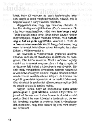 18
TTuddom, úúgy hhangziikk ez, miintthha ezernyii kköörtt kkellllene
lé , pedig szerencsére nem így van. Korábba
nem történik naggyy változás, de ahoggyy fújjod bele a
kerekedik. Pedig mindig csak ugyanannyi levegőt fú
Az aktiválási köröknél hasonló a helyzet. Először cs
llyekk a céélljaiddhhoz tartoznakk vallahhogyan, dde nem éértedd
érthető csoportokká, végül már csak néhány kérdé
elmetérképről tudjuk megállapítani. A leglátványos
tudás, ami a mélyebb tudatosság szintjén, így a hoss
óta megtalálható, és amit az aktiválási folyamat sorá
tudás
Tudom, úgy hudom, úg
évővő tudástudás, p, p
változászerencsére nezerencsére ne
ált áált á ddMost, hogy túl vagyunk az egyik legfontosabb aktu-
son, vagyis a célod megfogalmazásán, nézzük, mit és
hogyan találsz a könyv további részében.
Meggyőződésem, hogy egy hatékony olvasási és
tanulási stratégia elsajátításához először arra van szük-
ség, hogy megvizsgáljuk, miért nem felel meg a régi.
Tehát elsőként ezt a témát járjuk körbe, azután röviden
megvizsgáljuk, hogyan működik elménk, mi a különb-
ség a bal és jobb agyfélteke, valamint a rövid és
a hosszú távú memória között. Meggyőződésem, hogy
ezen ismeretek birtokában sokkal könnyebb lesz elsa-
játítani a Villámolvasást is.
Ezt követően a Villámolvasás gyakorlati alkalma-
zásának módszerét olvashatjuk részletesen és bősé-
gesen, több körön keresztül. Mivel a módszer logikája
szerint az ismeretek megszerzése mindig az egésztől
a részletek felé halad, a könyvben is ezt követjük. Elő-
ször nagy vonalakban elmesélem, hogyan használjuk
a Villámolvasás egyes elemeit, majd a második körben
mindezt kicsit részletesebben kifejtem, és közben már
egy-két gyakorlatot is javaslok. A harmadik körben még
több részletet és gyakorlást ajánlok, megannyi kipróbált
és bevált tanulási jó tanács mellett.
Nagyon kérlek, hogy az olvasottakat csak akkor
próbálgasd a gyakorlatban, amikor kifejezetten ezt
javaslom! Persze, nem tudlak és nem is akarlak az első
padba ültetni, ha nem követed a tanácsaimat, de kér-
lek, igyekezz legyőzni a gyakorlat iránti kíváncsiságo-
dat, mert lehet, hogy több kudarc fog érni, mint ameny-
nyit szeretnél.
 