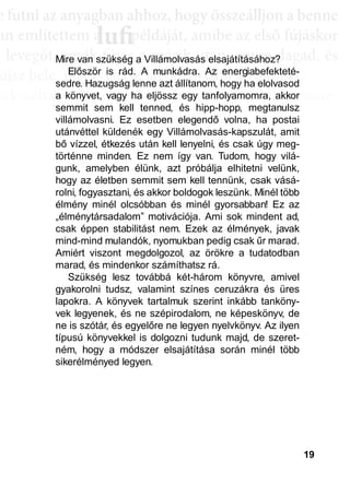 19
e ffuttnii az anyagbban ahhhhoz, hhogy öösszeáálllljjon a bbenne
an említettem a példáját, amibe az első fújáskor
a leveggőt, eggyyik fújjás a másik után, eggyyre daggad, és
újsz bele, mégis egyre látványosabb a változás.
sak néhány villanás az információk özönében, ame-
dd az összeffüggéést. AAztáán egyre többbb mindden áállll össze
és marad, melyeket legtöbbször a szépen kerekedő
sabban az elmetérképen mutatkozik meg mindaz a
szú távú memóriatárunkban a fotóolvasás befejezés
án a könyvben felismertünk.
lufiaa lufilufi pp
Mire van szükség a Villámolvasás elsajátításához?
Először is rád. A munkádra. Az energiabefekteté-
sedre. Hazugság lenne azt állítanom, hogy ha elolvasod
a könyvet, vagy ha eljössz egy tanfolyamomra, akkor
semmit sem kell tenned, és hipp-hopp, megtanulsz
villámolvasni. Ez esetben elegendő volna, ha postai
utánvéttel küldenék egy Villámolvasás-kapszulát, amit
bő vízzel, étkezés után kell lenyelni, és csak úgy meg-
történne minden. Ez nem így van. Tudom, hogy vilá-
gunk, amelyben élünk, azt próbálja elhitetni velünk,
hogy az életben semmit sem kell tennünk, csak vásá-
rolni, fogyasztani, és akkor boldogok leszünk. Minél több
élmény minél olcsóbban és minél gyorsabban! Ez az
„élménytársadalom” motivációja. Ami sok mindent ad,
csak éppen stabilitást nem. Ezek az élmények, javak
mind-mind mulandók, nyomukban pedig csak űr marad.
Amiért viszont megdolgozol, az örökre a tudatodban
marad, és mindenkor számíthatsz rá.
Szükség lesz továbbá két-három könyvre, amivel
gyakorolni tudsz, valamint színes ceruzákra és üres
lapokra. A könyvek tartalmuk szerint inkább tanköny-
vek legyenek, és ne szépirodalom, ne képeskönyv, de
ne is szótár, és egyelőre ne legyen nyelvkönyv. Az ilyen
típusú könyvekkel is dolgozni tudunk majd, de szeret-
ném, hogy a módszer elsajátítása során minél több
sikerélményed legyen.
 