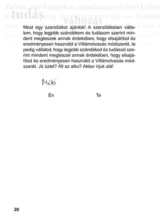 20
TTuddom, úúgy hhangziikk ez, miintthha ezernyii kköörtt kkellllene
lé , pedig szerencsére nem így van. Korábba
nem történik naggyy változás, de ahoggyy fújjod bele a
kerekedik. Pedig mindig csak ugyanannyi levegőt fú
Az aktiválási köröknél hasonló a helyzet. Először cs
llyekk a céélljaiddhhoz tartoznakk vallahhogyan, dde nem éértedd
érthető csoportokká, végül már csak néhány kérdé
elmetérképről tudjuk megállapítani. A leglátványos
tudás, ami a mélyebb tudatosság szintjén, így a hoss
óta megtalálható, és amit az aktiválási folyamat sorá
tudás
Tudom, úgy hudom, úg
évővő tudástudás, p, p
változászerencsére nezerencsére ne
ált áált á ddMost egy szerződést ajánlok! A szerződésben válla-
lom, hogy legjobb szándékom és tudásom szerint min-
dent megteszek annak érdekében, hogy elsajátítsd és
eredményesen használd a Villámolvasás módszerét, te
pedig vállalod, hogy legjobb szándékod és tudásod sze-
rint mindent megteszel annak érdekében, hogy elsajá-
títsd és eredményesen használd a Villámolvasás mód-
szerét. Jó üzlet? Áll az alku? Akkor írjuk alá!
p j
a mmmmmmmmmmmmmmmmmmmmméééééééééééééééééééélllllllllllllllllllyyyyyyyyyyyyyyyyyyyyeb
álható é
Én Te
 