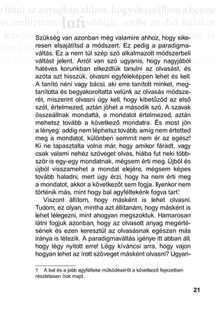 21
e ffuttnii az anyagbban ahhhhoz, hhogy öösszeáálllljjon a bbenne
an említettem a példáját, amibe az első fújáskor
a leveggőt, eggyyik fújjás a másik után, eggyyre daggad, és
újsz bele, mégis egyre látványosabb a változás.
sak néhány villanás az információk özönében, ame-
dd az összeffüggéést. AAztáán egyre többbb mindden áállll össze
és marad, melyeket legtöbbször a szépen kerekedő
sabban az elmetérképen mutatkozik meg mindaz a
szú távú memóriatárunkban a fotóolvasás befejezés
án a könyvben felismertünk.
lufiaa lufilufi pp
Szükség van azonban még valamire ahhoz, hogy sike-
resen elsajátítsd a módszert. Ez pedig a paradigma-
váltás. Ez a nem túl szép szó alkalmazott módszerbeli
váltást jelent. Arról van szó ugyanis, hogy nagyjából
hatéves korunkban elkezdtük tanulni az olvasást, és
azóta azt hisszük, olvasni egyféleképpen lehet és kell.
A tanító néni vagy bácsi, aki erre tanított minket, meg-
tanította és begyakoroltatta velünk az olvasás módsze-
rét, miszerint olvasni úgy kell, hogy kibetűzöd az első
szót, értelmezed, aztán jöhet a második szó. A szavak
összeállnak mondattá, a mondatot értelmezed, aztán
mehetsz tovább a következő mondatra. És most jön
a lényeg: addig nem léphetsz tovább, amíg nem értetted
meg a mondatot, különben semmit nem ér az egész!
Ki ne tapasztalta volna már, hogy amikor fáradt, vagy
csak valami nehéz szöveget olvas, hiába fut neki több-
ször is egy-egy mondatnak, mégsem érti meg. Újból és
újból visszamehet a mondat elejére, mégsem képes
tovább haladni, mert úgy érzi, hogy ha nem érti meg
a mondatot, akkor a következőt sem fogja. Ilyenkor nem
történik más, mint hogy bal agyféltekénk fogva tart.1
Viszont állítom, hogy másként is lehet olvasni.
Tudom, ez olyan, mintha azt állítanám, hogy másként is
lehet lélegezni, mint ahogyan megszoktuk. Hamarosan
látni fogjuk azonban, hogy az olvasott anyag megérté-
sének és ezen keresztül az olvasásnak egészen más
iránya is létezik. A paradigmaváltás igénye itt abban áll,
hogy légy nyitott erre! Légy kíváncsi arra, hogy vajon
hogyan lehet az írott szöveget másként olvasni? Ugyan-
1 A bal és a jobb agyfélteke működéséről a következő fejezetben
részletesen írok majd.
 