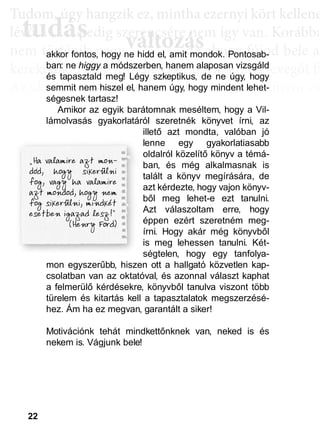 22
TTuddom, úúgy hhangziikk ez, miintthha ezernyii kköörtt kkellllene
lé , pedig szerencsére nem így van. Korábba
nem történik naggyy változás, de ahoggyy fújjod bele a
kerekedik. Pedig mindig csak ugyanannyi levegőt fú
Az aktiválási köröknél hasonló a helyzet. Először cs
llyekk a céélljaiddhhoz tartoznakk vallahhogyan, dde nem éértedd
érthető csoportokká, végül már csak néhány kérdé
elmetérképről tudjuk megállapítani. A leglátványos
tudás, ami a mélyebb tudatosság szintjén, így a hoss
óta megtalálható, és amit az aktiválási folyamat sorá
tudás
Tudom, úgy hudom, úg
évővő tudástudás, p, p
változászerencsére nezerencsére ne
ált áált á ddakkor fontos, hogy ne hidd el, amit mondok. Pontosab-
ban: ne higgy a módszerben, hanem alaposan vizsgáld
és tapasztald meg! Légy szkeptikus, de ne úgy, hogy
semmit nem hiszel el, hanem úgy, hogy mindent lehet-
ségesnek tartasz!
Amikor az egyik barátomnak meséltem, hogy a Vil-
lámolvasás gyakorlatáról szeretnék könyvet írni, az
illető azt mondta, valóban jó
lenne egy gyakorlatiasabb
oldalról közelítő könyv a témá-
ban, és még alkalmasnak is
talált a könyv megírására, de
azt kérdezte, hogy vajon könyv-
ből meg lehet-e ezt tanulni.
Azt válaszoltam erre, hogy
éppen ezért szeretném meg-
írni. Hogy akár még könyvből
is meg lehessen tanulni. Két-
ségtelen, hogy egy tanfolya-
mon egyszerűbb, hiszen ott a hallgató közvetlen kap-
csolatban van az oktatóval, és azonnal választ kaphat
a felmerülő kérdésekre, könyvből tanulva viszont több
türelem és kitartás kell a tapasztalatok megszerzésé-
hez. Ám ha ez megvan, garantált a siker!
Motivációnk tehát mindkettőnknek van, neked is és
nekem is. Vágjunk bele!
ellmmmeeeettttéééérrrrkkkkééééppppppprrrrőőőőllll ttttuuuuddddjjjjjjjuuuukk
uuuudddddás, ami a mélyebbbbbbbb
óótttaaaaa meggttalálható, ééssss aa
 