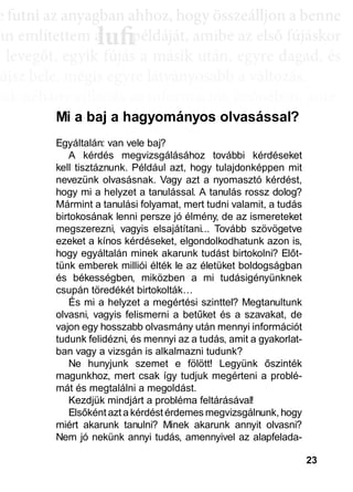23
e ffuttnii az anyagbban ahhhhoz, hhogy öösszeáálllljjon a bbenne
an említettem a példáját, amibe az első fújáskor
a leveggőt, eggyyik fújjás a másik után, eggyyre daggad, és
újsz bele, mégis egyre látványosabb a változás.
sak néhány villanás az információk özönében, ame-
dd az összeffüggéést. AAztáán egyre többbb mindden áállll össze
és marad, melyeket legtöbbször a szépen kerekedő
sabban az elmetérképen mutatkozik meg mindaz a
szú távú memóriatárunkban a fotóolvasás befejezés
án a könyvben felismertünk.
lufiaa lufilufi pp
Egyáltalán: van vele baj?
A kérdés megvizsgálásához további kérdéseket
kell tisztáznunk. Például azt, hogy tulajdonképpen mit
nevezünk olvasásnak. Vagy azt a nyomasztó kérdést,
hogy mi a helyzet a tanulással. A tanulás rossz dolog?
Mármint a tanulási folyamat, mert tudni valamit, a tudás
birtokosának lenni persze jó élmény, de az ismereteket
megszerezni, vagyis elsajátítani... Tovább szövögetve
ezeket a kínos kérdéseket, elgondolkodhatunk azon is,
hogy egyáltalán minek akarunk tudást birtokolni? Előt-
tünk emberek milliói élték le az életüket boldogságban
és békességben, miközben a mi tudásigényünknek
csupán töredékét birtokolták…
És mi a helyzet a megértési szinttel? Megtanultunk
olvasni, vagyis felismerni a betűket és a szavakat, de
vajon egy hosszabb olvasmány után mennyi információt
tudunk felidézni, és mennyi az a tudás, amit a gyakorlat-
ban vagy a vizsgán is alkalmazni tudunk?
Ne hunyjunk szemet e fölött! Legyünk őszinték
magunkhoz, mert csak így tudjuk megérteni a problé-
mát és megtalálni a megoldást.
Kezdjük mindjárt a probléma feltárásával!
Elsőként azt a kérdést érdemes megvizsgálnunk, hogy
miért akarunk tanulni? Minek akarunk annyit olvasni?
Nem jó nekünk annyi tudás, amennyivel az alapfelada-
Mi a baj a hagyományos olvasással?
 