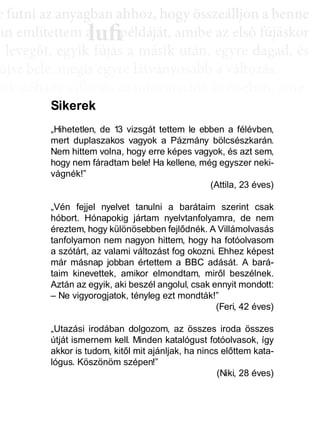 e ffuttnii az anyagbban ahhhhoz, hhogy öösszeáálllljjon a bbenne
an említettem a példáját, amibe az első fújáskor
a leveggőt, eggyyik fújjás a másik után, eggyyre daggad, és
újsz bele, mégis egyre látványosabb a változás.
sak néhány villanás az információk özönében, ame-
dd az összeffüggéést. AAztáán egyre többbb mindden áállll össze
és marad, melyeket legtöbbször a szépen kerekedő
sabban az elmetérképen mutatkozik meg mindaz a
szú távú memóriatárunkban a fotóolvasás befejezés
án a könyvben felismertünk.
lufiaa lufilufi pp
Sikerek
„Hihetetlen, de 13 vizsgát tettem le ebben a félévben,
mert duplaszakos vagyok a Pázmány bölcsészkarán.
Nem hittem volna, hogy erre képes vagyok, és azt sem,
hogy nem fáradtam bele! Ha kellene, még egyszer neki-
vágnék!”
(Attila, 23 éves)
„Vén fejjel nyelvet tanulni a barátaim szerint csak
hóbort. Hónapokig jártam nyelvtanfolyamra, de nem
éreztem, hogy különösebben fejlődnék. A Villámolvasás
tanfolyamon nem nagyon hittem, hogy ha fotóolvasom
a szótárt, az valami változást fog okozni. Ehhez képest
már másnap jobban értettem a BBC adását. A bará-
taim kinevettek, amikor elmondtam, miről beszélnek.
Aztán az egyik, aki beszél angolul, csak ennyit mondott:
– Ne vigyorogjatok, tényleg ezt mondták!”
(Feri, 42 éves)
„Utazási irodában dolgozom, az összes iroda összes
útját ismernem kell. Minden katalógust fotóolvasok, így
akkor is tudom, kitől mit ajánljak, ha nincs előttem kata-
lógus. Köszönöm szépen!”
(Niki, 28 éves)
 