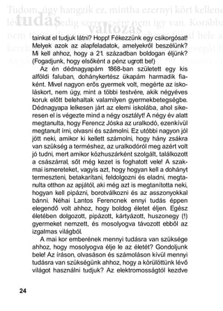 24
TTuddom, úúgy hhangziikk ez, miintthha ezernyii kköörtt kkellllene
lé , pedig szerencsére nem így van. Korábba
nem történik naggyy változás, de ahoggyy fújjod bele a
kerekedik. Pedig mindig csak ugyanannyi levegőt fú
Az aktiválási köröknél hasonló a helyzet. Először cs
llyekk a céélljaiddhhoz tartoznakk vallahhogyan, dde nem éértedd
érthető csoportokká, végül már csak néhány kérdé
elmetérképről tudjuk megállapítani. A leglátványos
tudás, ami a mélyebb tudatosság szintjén, így a hoss
óta megtalálható, és amit az aktiválási folyamat sorá
tudás
Tudom, úgy hudom, úg
évővő tudástudás, p, p
változászerencsére nezerencsére ne
ált áált á ddtainkat el tudjuk látni? Hopp! Fékezzünk egy csikorgósat!
Melyek azok az alapfeladatok, amelyekről beszélünk?
Mi kell ahhoz, hogy a 21. században boldogan éljünk?
(Fogadjunk, hogy elsőként a pénz ugrott be!)
Az én dédnagyapám 1868-ban született egy kis
alföldi faluban, dohánykertész ükapám harmadik fia-
ként. Mivel nagyon erős gyermek volt, megérte az isko-
láskort, nem úgy, mint a többi testvére, akik négyéves
koruk előtt belehaltak valamilyen gyermekbetegségbe.
Dédnagyapa lelkesen járt az elemi iskolába, ahol sike-
resen el is végezte mind a négy osztályt! A négy év alatt
megtanulta, hogy Ferencz Jóska az uralkodó, ezenkívül
megtanult írni, olvasni és számolni. Ez utóbbi nagyon jól
jött neki, amikor ki kellett számolni, hogy hány zsákra
van szükség a terméshez, az uralkodóról meg azért volt
jó tudni, mert amikor közhuszárként szolgált, találkozott
a császárral, sőt még kezet is foghatott vele! A szak-
mai ismereteket, vagyis azt, hogy hogyan kell a dohányt
termeszteni, betakarítani, feldolgozni és eladni, megta-
nulta otthon az apjától, aki még azt is megtanította neki,
hogyan kell pipázni, borotválkozni és az asszonyokkal
bánni. Néhai Lantos Ferencnek ennyi tudás éppen
elegendő volt ahhoz, hogy boldog életet éljen. Egész
életében dolgozott, pipázott, kártyázott, huszonegy (!)
gyermeket nemzett, és mosolyogva távozott ebből az
izgalmas világból.
A mai kor emberének mennyi tudásra van szüksége
ahhoz, hogy mosolyogva élje le az életét? Gondoljunk
bele! Az íráson, olvasáson és számoláson kívül mennyi
tudásra van szükségünk ahhoz, hogy a körülöttünk lévő
világot használni tudjuk? Az elektromosságtól kezdve
 