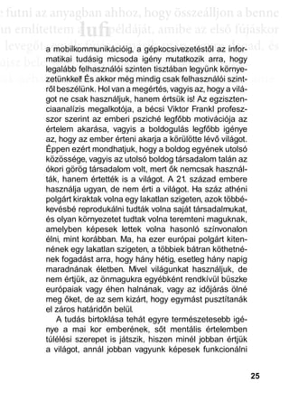 25
e ffuttnii az anyagbban ahhhhoz, hhogy öösszeáálllljjon a bbenne
an említettem a példáját, amibe az első fújáskor
a leveggőt, eggyyik fújjás a másik után, eggyyre daggad, és
újsz bele, mégis egyre látványosabb a változás.
sak néhány villanás az információk özönében, ame-
dd az összeffüggéést. AAztáán egyre többbb mindden áállll össze
és marad, melyeket legtöbbször a szépen kerekedő
sabban az elmetérképen mutatkozik meg mindaz a
szú távú memóriatárunkban a fotóolvasás befejezés
án a könyvben felismertünk.
lufiaa lufilufi pp
a mobilkommunikációig, a gépkocsivezetéstől az infor-
matikai tudásig micsoda igény mutatkozik arra, hogy
legalább felhasználói szinten tisztában legyünk környe-
zetünkkel! És akkor még mindig csak felhasználói szint-
ről beszélünk. Hol van a megértés, vagyis az, hogy a vilá-
got ne csak használjuk, hanem értsük is! Az egziszten-
ciaanalízis megalkotója, a bécsi Viktor Frankl profesz-
szor szerint az emberi psziché legfőbb motivációja az
értelem akarása, vagyis a boldogulás legfőbb igénye
az, hogy az ember érteni akarja a körülötte lévő világot.
Éppen ezért mondhatjuk, hogy a boldog egyének utolsó
közössége, vagyis az utolsó boldog társadalom talán az
ókori görög társadalom volt, mert ők nemcsak használ-
ták, hanem értették is a világot. A 21. század embere
használja ugyan, de nem érti a világot. Ha száz athéni
polgárt kiraktak volna egy lakatlan szigeten, azok többé-
kevésbé reprodukálni tudták volna saját társadalmukat,
és olyan környezetet tudtak volna teremteni maguknak,
amelyben képesek lettek volna hasonló színvonalon
élni, mint korábban. Ma, ha ezer európai polgárt kiten-
nének egy lakatlan szigeten, a többiek bátran köthetné-
nek fogadást arra, hogy hány hétig, esetleg hány napig
maradnának életben. Mivel világunkat használjuk, de
nem értjük, az önmagukra egyébként rendkívül büszke
európaiak vagy éhen halnának, vagy az időjárás ölné
meg őket, de az sem kizárt, hogy egymást pusztítanák
el záros határidőn belül.
A tudás birtoklása tehát egyre természetesebb igé-
nye a mai kor emberének, sőt mentális értelemben
túlélési szerepet is játszik, hiszen minél jobban értjük
a világot, annál jobban vagyunk képesek funkcionálni
 