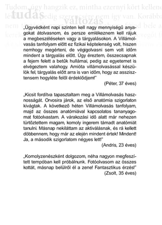 TTuddom, úúgy hhangziikk ez, miintthha ezernyii kköörtt kkellllene
lé , pedig szerencsére nem így van. Korábba
nem történik naggyy változás, de ahoggyy fújjod bele a
kerekedik. Pedig mindig csak ugyanannyi levegőt fú
Az aktiválási köröknél hasonló a helyzet. Először cs
llyekk a céélljaiddhhoz tartoznakk vallahhogyan, dde nem éértedd
érthető csoportokká, végül már csak néhány kérdé
elmetérképről tudjuk megállapítani. A leglátványos
tudás, ami a mélyebb tudatosság szintjén, így a hoss
óta megtalálható, és amit az aktiválási folyamat sorá
tudás
Tudom, úgy hudom, úg
évővő tudástudás, p, p
változászerencsére nezerencsére ne
ált áált á dd„Ügyvédként napi szinten kell nagy mennyiségű anya-
gokat átolvasnom, és persze emlékeznem kell rájuk
a megbeszéléseken vagy a tárgyalásokon. A Villámol-
vasás tanfolyam előtt ez fizikai képtelenség volt, hiszen
nemhogy megérteni, de végigolvasni sem volt időm
mindent a tárgyalás előtt. Úgy éreztem, összecsapnak
a fejem felett a betűk hullámai, pedig az egyetemet is
elvégeztem valahogy. Amióta villámolvasással készü-
lök fel, tárgyalás előtt arra is van időm, hogy az asszisz-
tensem hogyléte felől érdeklődjem!”
(Péter, 37 éves)
„Kicsit fordítva tapasztaltam meg a Villámolvasás hasz-
nosságát. Orvosira járok, az első anatómia szigorlaton
kivágtak. A következő héten Villámolvasás tanfolyam,
majd az összes anatómiával kapcsolatos tananyago-
mat fotóolvastam. A várakozási idő alatt már nehezen
türtőztettem magam, komoly ingerem támadt anatómiát
tanulni. Másnap nekiláttam az aktiválásnak, és rá kellett
döbbennem, hogy már az elején mindent értek! Mindent!
Ja, a második szigorlatom négyes lett!”
(Andris, 23 éves)
„Komolyzenészként dolgozom, néha nagyon megfeszí-
tett tempóban kell próbálnunk. Fotóolvasom az összes
kottát, másnap belülről él a zene! Fantasztikus érzés!”
(Zsolt, 35 éves)
 