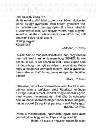 e ffuttnii az anyagbban ahhhhoz, hhogy öösszeáálllljjon a bbenne
an említettem a példáját, amibe az első fújáskor
a leveggőt, eggyyik fújjás a másik után, eggyyre daggad, és
újsz bele, mégis egyre látványosabb a változás.
sak néhány villanás az információk özönében, ame-
dd az összeffüggéést. AAztáán egyre többbb mindden áállll össze
és marad, melyeket legtöbbször a szépen kerekedő
sabban az elmetérképen mutatkozik meg mindaz a
szú távú memóriatárunkban a fotóolvasás befejezés
án a könyvben felismertünk.
lufiaa lufilufi pp
„Hol bujkáltál eddig???
Ha tíz évvel ezelőtt találkozunk, most három diplomám
lenne, és egy gyerekem. Most három gyerekem van,
és mellettük szereztem egy diplomát is, hála neked és
a Villámolvasásnak! Már nagyon várom, hogy a gyere-
keimet is taníthasd villámolvasni, csak előbb meg kell
tanulniuk pelus nélkül aludni!
Boldog vagyok!
Köszönöm!”
(Adrienn, 31 éves)
„Aki azt hinné a módszer elsajátítása után, hogy ezentúl
nem kell tanulni, annak üzenem, hogy TÉVED! Tanulni
ezentúl is kell, rá kell szánni az időt – csak éppen nem
mindegy, hogy mennyit és milyen hangulatban, illetve
hogy a megtanult anyagból mennyi lesz a gyakorlat-
ban is alkalmazható tudás, amire könnyedén ráépülhet
a többi!”
(Kata, 37 éves)
„Hihetetlen, de sokkal könnyebben készülök fel a vizs-
gáimra, mint a tanfolyam előtt! Ráadásul korábban
a vizsga után 3 perccel törlődött az agyamból az egész,
most viszont megmarad, és minél több és nehezebb
épül rá, annál könnyebb megértenem, hiszen megvan-
nak az alapok! Ez egy kicsit paradox, nem? Pedig igaz!”
(Noémi, 22 éves)
„Mióta a Villámolvasást használom, egyre csak azon
gondolkodom, hogy voltam képes eddig tanulni?”
(Márk, 41 éves, a negyedik diplomája előtt)
 