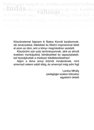 TTuddom, úúgy hhangziikk ez, miintthha ezernyii kköörtt kkellllene
lé , pedig szerencsére nem így van. Korábba
nem történik naggyy változás, de ahoggyy fújjod bele a
kerekedik. Pedig mindig csak ugyanannyi levegőt fú
Az aktiválási köröknél hasonló a helyzet. Először cs
llyekk a céélljaiddhhoz tartoznakk vallahhogyan, dde nem éértedd
érthető csoportokká, végül már csak néhány kérdé
elmetérképről tudjuk megállapítani. A leglátványos
tudás, ami a mélyebb tudatosság szintjén, így a hoss
óta megtalálható, és amit az aktiválási folyamat sorá
tudás
Tudom, úgy hudom, úg
évővő tudástudás, p, p
változászerencsére nezerencsére ne
ált áált á dd
Köszönetemet fejezem ki Bakos Kornél barátomnak,
aki tanácsokkal, ötletekkel és főként inspirációval látott
el azon az úton, ami a könyv megírásához vezetett.
Köszönöm sok száz tanítványomnak, akik az elmúlt
években munkájukkal, kérdéseikkel és tapasztalataik-
kal hozzájárultak a módszer tökéletesítéséhez!
Adjon e téma annyi örömöt mindenkinek, mint
amennyit nekem adott idáig, és amennyit még adni fog!
Lantos Mihály
pedagógia szakos bölcsész
egyetemi oktató
 