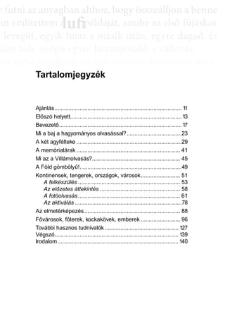 e ffuttnii az anyagbban ahhhhoz, hhogy öösszeáálllljjon a bbenne
an említettem a példáját, amibe az első fújáskor
a leveggőt, eggyyik fújjás a másik után, eggyyre daggad, és
újsz bele, mégis egyre látványosabb a változás.
sak néhány villanás az információk özönében, ame-
dd az összeffüggéést. AAztáán egyre többbb mindden áállll össze
és marad, melyeket legtöbbször a szépen kerekedő
sabban az elmetérképen mutatkozik meg mindaz a
szú távú memóriatárunkban a fotóolvasás befejezés
án a könyvben felismertünk.
lufiaa lufilufi pp
Tartalomjegyzék
Ajánlás................................................................................. 11
Előszó helyett.......................................................................13
Bevezető..............................................................................17
Mi a baj a hagyományos olvasással?...................................23
A két agyfélteke ...................................................................29
A memóriatárak .................................................................. 41
Mi az a Villámolvasás?........................................................ 45
A Föld gömbölyű!.................................................................49
Kontinensek, tengerek, országok, városok......................... 51
A felkészülés ................................................................. 53
Az előzetes áttekintés ................................................... 58
A fotóolvasás................................................................. 61
Az aktiválás ....................................................................78
Az elmetérképezés............................................................. 88
Fővárosok, főterek, kockakövek, emberek ......................... 96
További hasznos tudnivalók ............................................... 127
Végszó............................................................................... 139
Irodalom.............................................................................140
 