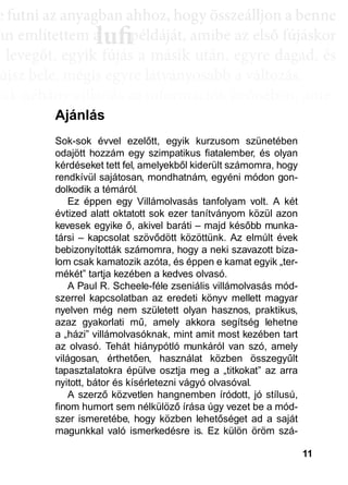 11
e ffuttnii az anyagbban ahhhhoz, hhogy öösszeáálllljjon a bbenne
an említettem a példáját, amibe az első fújáskor
a leveggőt, eggyyik fújjás a másik után, eggyyre daggad, és
újsz bele, mégis egyre látványosabb a változás.
sak néhány villanás az információk özönében, ame-
dd az összeffüggéést. AAztáán egyre többbb mindden áállll össze
és marad, melyeket legtöbbször a szépen kerekedő
sabban az elmetérképen mutatkozik meg mindaz a
szú távú memóriatárunkban a fotóolvasás befejezés
án a könyvben felismertünk.
lufiaa lufilufi pp
Ajánlás
Sok-sok évvel ezelőtt, egyik kurzusom szünetében
odajött hozzám egy szimpatikus fiatalember, és olyan
kérdéseket tett fel, amelyekből kiderült számomra, hogy
rendkívül sajátosan, mondhatnám, egyéni módon gon-
dolkodik a témáról.
Ez éppen egy Villámolvasás tanfolyam volt. A két
évtized alatt oktatott sok ezer tanítványom közül azon
kevesek egyike ő, akivel baráti – majd később munka-
társi – kapcsolat szövődött közöttünk. Az elmúlt évek
bebizonyították számomra, hogy a neki szavazott biza-
lom csak kamatozik azóta, és éppen e kamat egyik „ter-
mékét” tartja kezében a kedves olvasó.
A Paul R. Scheele-féle zseniális villámolvasás mód-
szerrel kapcsolatban az eredeti könyv mellett magyar
nyelven még nem született olyan hasznos, praktikus,
azaz gyakorlati mű, amely akkora segítség lehetne
a „házi” villámolvasóknak, mint amit most kezében tart
az olvasó. Tehát hiánypótló munkáról van szó, amely
világosan, érthetően, használat közben összegyűlt
tapasztalatokra épülve osztja meg a „titkokat” az arra
nyitott, bátor és kísérletezni vágyó olvasóval.
A szerző közvetlen hangnemben íródott, jó stílusú,
finom humort sem nélkülöző írása úgy vezet be a mód-
szer ismeretébe, hogy közben lehetőséget ad a saját
magunkkal való ismerkedésre is. Ez külön öröm szá-
 