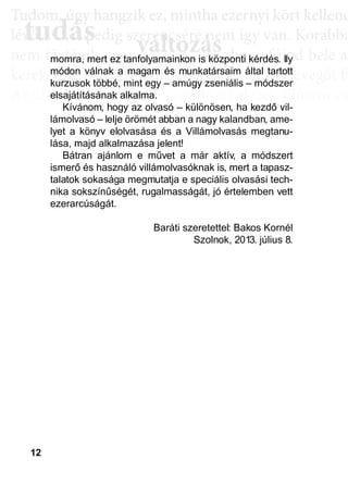 12
TTuddom, úúgy hhangziikk ez, miintthha ezernyii kköörtt kkellllene
lé , pedig szerencsére nem így van. Korábba
nem történik naggyy változás, de ahoggyy fújjod bele a
kerekedik. Pedig mindig csak ugyanannyi levegőt fú
Az aktiválási köröknél hasonló a helyzet. Először cs
llyekk a céélljaiddhhoz tartoznakk vallahhogyan, dde nem éértedd
érthető csoportokká, végül már csak néhány kérdé
elmetérképről tudjuk megállapítani. A leglátványos
tudás, ami a mélyebb tudatosság szintjén, így a hoss
óta megtalálható, és amit az aktiválási folyamat sorá
tudás
Tudom, úgy hudom, úg
évővő tudástudás, p, p
változászerencsére nezerencsére ne
ált áált á ddmomra, mert ez tanfolyamainkon is központi kérdés. Ily
módon válnak a magam és munkatársaim által tartott
kurzusok többé, mint egy – amúgy zseniális – módszer
elsajátításának alkalma.
Kívánom, hogy az olvasó – különösen, ha kezdő vil-
lámolvasó – lelje örömét abban a nagy kalandban, ame-
lyet a könyv elolvasása és a Villámolvasás megtanu-
lása, majd alkalmazása jelent!
Bátran ajánlom e művet a már aktív, a módszert
ismerő és használó villámolvasóknak is, mert a tapasz-
talatok sokasága megmutatja e speciális olvasási tech-
nika sokszínűségét, rugalmasságát, jó értelemben vett
ezerarcúságát.
Baráti szeretettel: Bakos Kornél
Szolnok, 2013. július 8.
 