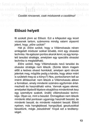 13
e ffuttnii az anyagbban ahhhhoz, hhogy öösszeáálllljjon a bbenne
an említettem a példáját, amibe az első fújáskor
a leveggőt, eggyyik fújjás a másik után, eggyyre daggad, és
újsz bele, mégis egyre látványosabb a változás.
sak néhány villanás az információk özönében, ame-
dd az összeffüggéést. AAztáán egyre többbb mindden áállll össze
és marad, melyeket legtöbbször a szépen kerekedő
sabban az elmetérképen mutatkozik meg mindaz a
szú távú memóriatárunkban a fotóolvasás befejezés
án a könyvben felismertünk.
lufiaa lufilufi pp
Csodák nincsenek, csak módszerek a csodához!
Itt szokott jönni az Előszó. Ezt a kifejezést egy kicsit
viccesnek tartom, számomra mindig valami olyasmit
jelent, hogy „előre szólok!”
Hát jó. Előre szólok, hogy a Villámolvasás néven
emlegetett módszer sokkal bővebb, mint egy olvasási
technika. Ha egészen pontos akarok lenni, ez egy komp-
lett tanulási stratégia, amelyben egy speciális olvasási
technika is megtalálható.
Előre szólok, hogy Villámolvasás nevű tanulási és
olvasási stratégia nem létezik. (Szinte látom magam
előtt a kedves olvasó homlokát, amelyen apró ráncok
jelentek meg, mögötte pedig a kérdés, hogy akkor miért
is született meg ez a könyv?) Nos, pontosítanom kell az
iménti állításomat: nem létezik a Villámolvasás abban
a formában, amely mindenki számára egyformán értel-
mezhető és használható volna. Vannak egyes elemei,
amelyeket lépésről lépésre elsajátítva mindenkinek lesz
egy személyre szabott, önálló villámolvasási techni-
kája. Olyan ez, mint a beszéd. Önmagában nem létezik
mindenki által pontosan ugyanúgy használt beszéd, de
mindenki beszél, és mindenki másként beszél. Eltérő
nyelven, más hanglejtéssel, hangsúllyal, gesztusokkal
beszélünk, mégis „beszédnek” hívjuk ezt a tevékeny-
séget.
Előszó helyett
 