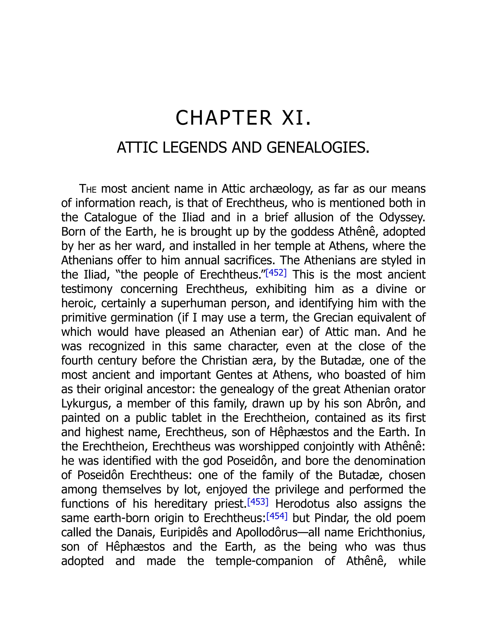CHAPTER XI.
ATTIC LEGENDS AND GENEALOGIES.
The most ancient name in Attic archæology, as far as our means
of information reach, is that of Erechtheus, who is mentioned both in
the Catalogue of the Iliad and in a brief allusion of the Odyssey.
Born of the Earth, he is brought up by the goddess Athênê, adopted
by her as her ward, and installed in her temple at Athens, where the
Athenians offer to him annual sacrifices. The Athenians are styled in
the Iliad, “the people of Erechtheus.”[452] This is the most ancient
testimony concerning Erechtheus, exhibiting him as a divine or
heroic, certainly a superhuman person, and identifying him with the
primitive germination (if I may use a term, the Grecian equivalent of
which would have pleased an Athenian ear) of Attic man. And he
was recognized in this same character, even at the close of the
fourth century before the Christian æra, by the Butadæ, one of the
most ancient and important Gentes at Athens, who boasted of him
as their original ancestor: the genealogy of the great Athenian orator
Lykurgus, a member of this family, drawn up by his son Abrôn, and
painted on a public tablet in the Erechtheion, contained as its first
and highest name, Erechtheus, son of Hêphæstos and the Earth. In
the Erechtheion, Erechtheus was worshipped conjointly with Athênê:
he was identified with the god Poseidôn, and bore the denomination
of Poseidôn Erechtheus: one of the family of the Butadæ, chosen
among themselves by lot, enjoyed the privilege and performed the
functions of his hereditary priest.[453] Herodotus also assigns the
same earth-born origin to Erechtheus:[454] but Pindar, the old poem
called the Danais, Euripidês and Apollodôrus—all name Erichthonius,
son of Hêphæstos and the Earth, as the being who was thus
adopted and made the temple-companion of Athênê, while
 