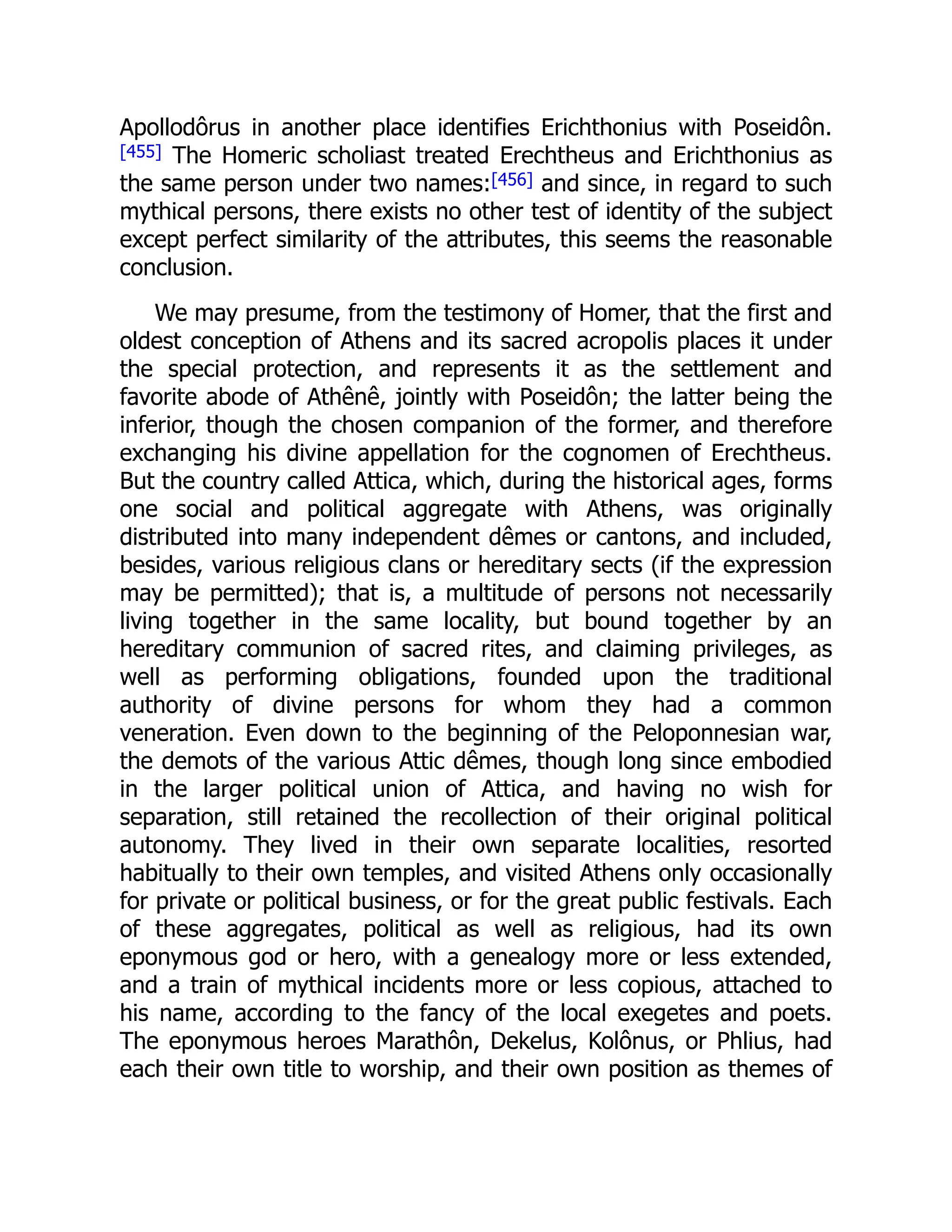 Apollodôrus in another place identifies Erichthonius with Poseidôn.
[455] The Homeric scholiast treated Erechtheus and Erichthonius as
the same person under two names:[456] and since, in regard to such
mythical persons, there exists no other test of identity of the subject
except perfect similarity of the attributes, this seems the reasonable
conclusion.
We may presume, from the testimony of Homer, that the first and
oldest conception of Athens and its sacred acropolis places it under
the special protection, and represents it as the settlement and
favorite abode of Athênê, jointly with Poseidôn; the latter being the
inferior, though the chosen companion of the former, and therefore
exchanging his divine appellation for the cognomen of Erechtheus.
But the country called Attica, which, during the historical ages, forms
one social and political aggregate with Athens, was originally
distributed into many independent dêmes or cantons, and included,
besides, various religious clans or hereditary sects (if the expression
may be permitted); that is, a multitude of persons not necessarily
living together in the same locality, but bound together by an
hereditary communion of sacred rites, and claiming privileges, as
well as performing obligations, founded upon the traditional
authority of divine persons for whom they had a common
veneration. Even down to the beginning of the Peloponnesian war,
the demots of the various Attic dêmes, though long since embodied
in the larger political union of Attica, and having no wish for
separation, still retained the recollection of their original political
autonomy. They lived in their own separate localities, resorted
habitually to their own temples, and visited Athens only occasionally
for private or political business, or for the great public festivals. Each
of these aggregates, political as well as religious, had its own
eponymous god or hero, with a genealogy more or less extended,
and a train of mythical incidents more or less copious, attached to
his name, according to the fancy of the local exegetes and poets.
The eponymous heroes Marathôn, Dekelus, Kolônus, or Phlius, had
each their own title to worship, and their own position as themes of
 