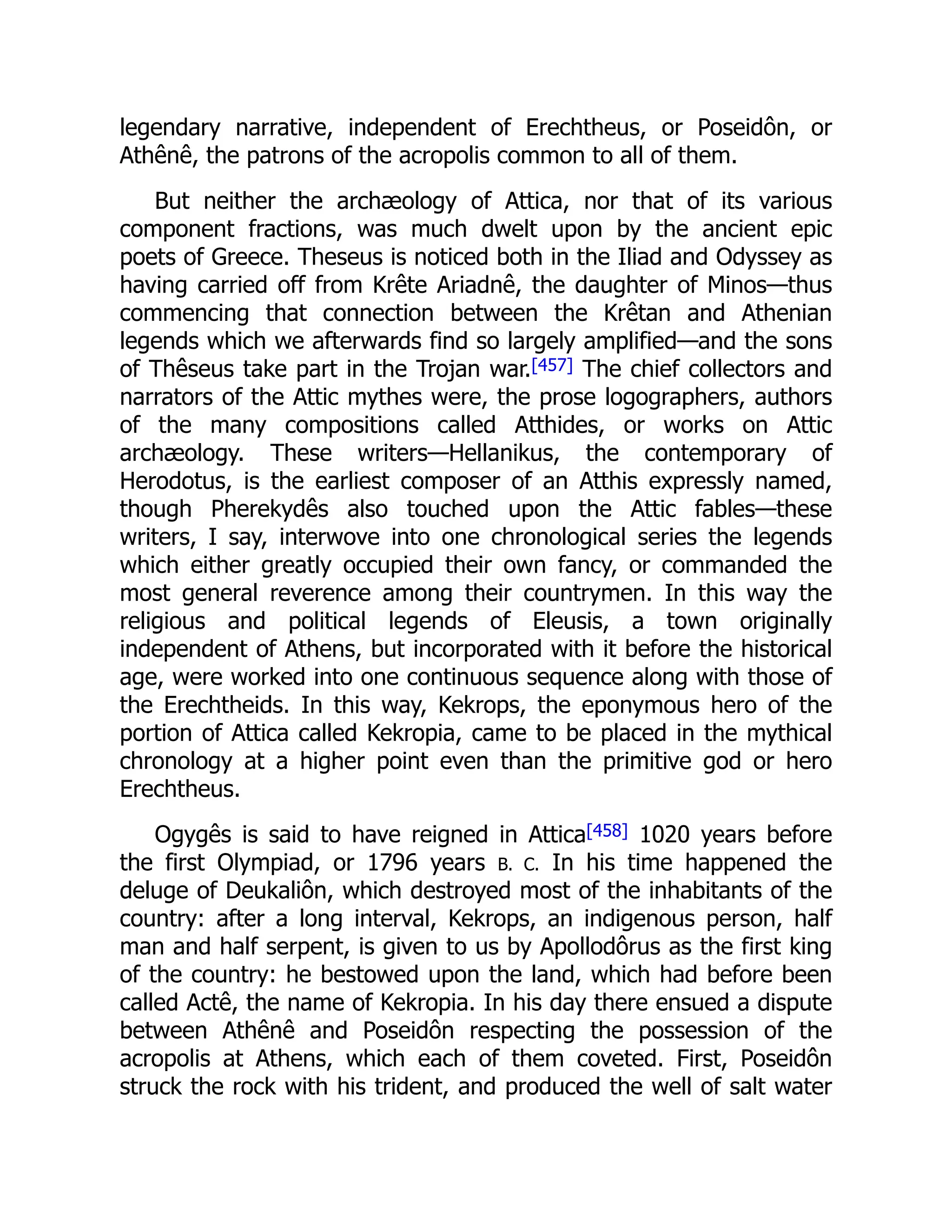 legendary narrative, independent of Erechtheus, or Poseidôn, or
Athênê, the patrons of the acropolis common to all of them.
But neither the archæology of Attica, nor that of its various
component fractions, was much dwelt upon by the ancient epic
poets of Greece. Theseus is noticed both in the Iliad and Odyssey as
having carried off from Krête Ariadnê, the daughter of Minos—thus
commencing that connection between the Krêtan and Athenian
legends which we afterwards find so largely amplified—and the sons
of Thêseus take part in the Trojan war.[457] The chief collectors and
narrators of the Attic mythes were, the prose logographers, authors
of the many compositions called Atthides, or works on Attic
archæology. These writers—Hellanikus, the contemporary of
Herodotus, is the earliest composer of an Atthis expressly named,
though Pherekydês also touched upon the Attic fables—these
writers, I say, interwove into one chronological series the legends
which either greatly occupied their own fancy, or commanded the
most general reverence among their countrymen. In this way the
religious and political legends of Eleusis, a town originally
independent of Athens, but incorporated with it before the historical
age, were worked into one continuous sequence along with those of
the Erechtheids. In this way, Kekrops, the eponymous hero of the
portion of Attica called Kekropia, came to be placed in the mythical
chronology at a higher point even than the primitive god or hero
Erechtheus.
Ogygês is said to have reigned in Attica[458] 1020 years before
the first Olympiad, or 1796 years B. C. In his time happened the
deluge of Deukaliôn, which destroyed most of the inhabitants of the
country: after a long interval, Kekrops, an indigenous person, half
man and half serpent, is given to us by Apollodôrus as the first king
of the country: he bestowed upon the land, which had before been
called Actê, the name of Kekropia. In his day there ensued a dispute
between Athênê and Poseidôn respecting the possession of the
acropolis at Athens, which each of them coveted. First, Poseidôn
struck the rock with his trident, and produced the well of salt water
 